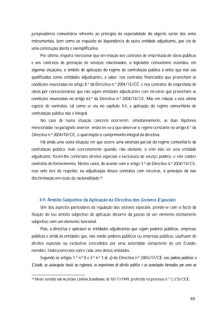 80
jurisprudência comunitária referente ao princípio da especialidade do objecto social dos entes
instrumentais, bem como ao requisito de dependência de outra entidade adjudicante, por via de
uma construção aberta e exemplificativa.
Por último, importa mencionar que em relação aos contratos de empreitada de obras públicas
e aos contratos de prestação de serviços relacionados, o legislador comunitário estendeu, em
algumas situações, o âmbito de aplicação do regime de contratação pública a entes que não são
qualificados como entidades adjudicantes, a saber: nos contratos financiados que preencham as
condições enunciadas no artigo 8.º da Directiva n.º 2004/18/CE; e nos contratos de empreitada de
obras por concessionários que não sejam entidades adjudicantes com terceiros que preencham as
condições enunciadas no artigo 63.º da Directiva n.º 2004/18/CE. Mas em relação a esta última
espécie de contratos, tal como se viu no capítulo 4.4, a aplicação do regime comunitário de
contratação pública não é integral.
No caso de numa situação concreta ocorrerem, simultaneamente, as duas hipóteses
mencionadas no parágrafo anterior, então ter-se-á que observar o regime constante no artigo 8.º da
Directiva n.º 2004/18/CE, o qual impõe o cumprimento integral da directiva.
Há ainda uma outra situação em que ocorre uma extensão parcial do regime comunitário da
contratação pública, mais concretamente quando, não obstante, o ente não ser uma entidade
adjudicante, foram-lhe conferidos direitos especiais e exclusivos de serviço público, e este celebre
contratos de fornecimento. Nestes casos, de acordo com o artigo 3.º da Directiva n.º 2004/18/CE,
esse ente terá de respeitar, na adjudicação desses contratos com terceiros, o princípio da não
discriminação em razão da nacionalidade.79
4.9- Âmbito Subjectivo da Aplicação da Directiva dos Sectores Especiais
Um dos aspectos particulares da regulação dos sectores especiais, prende-se com o facto da
fixação do seu âmbito subjectivo de aplicação decorrer da junção de um elemento estritamente
subjectivo com um elemento funcional.
Pois, a directiva é aplicável às entidades adjudicantes que sejam poderes públicos, empresas
públicas e ainda às entidades que, não sendo poderes públicos ou empresas públicas, usufruam de
direitos especiais ou exclusivos concedidos por uma autoridade competente de um Estado-
membro. Debrucemo-nos sobre cada uma destas entidades.
Segundo os artigos 1.º n.º 8 e 2.º n.º 1 al. a) da Directiva n.º 2004/17/CE são poderes públicos: o
Estado, as autarquias locais ou regionais, os organismos de direito público e as associações formadas por uma ou
79 Neste sentido vide Acórdão Unitron Scandinavia, de 18/11/1999, proferido no processo n.º C-275/CEE.
 