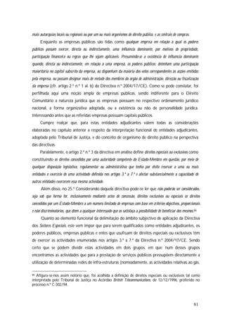 81
mais autarquias locais ou regionais ou por um ou mais organismos de direito público, e as centrais de compras.
Enquanto as empresas públicas são tidas como qualquer empresa em relação à qual os poderes
públicos possam exercer, directa ou indirectamente, uma influência dominante, por motivos de propriedade,
participação financeira ou regras que lhe sejam aplicáveis. Presumindo-se a existência de influência dominante
quando, directa ou indirectamente, em relação a uma empresa, os poderes públicos: detenham uma participação
maioritária no capital subscrito da empresa, ou disponham da maioria dos votos correspondentes às acções emitidas
pela empresa, ou possam designar mais de metade dos membros do órgão de administração, direcção ou fiscalização
da empresa (cfr. artigo 2.º n.º 1 al. b) da Directiva n.º 2004/17/CE). Como se pode constatar, foi
perfilhada aqui uma noção ampla de empresas públicas, sendo indiferente para o Direito
Comunitário a natureza jurídica que as empresas possuam no respectivo ordenamento jurídico
nacional, a forma organizativa adoptada, ou a existência ou não de personalidade jurídica.
Interessando antes que as referidas empresas possuam capitais públicos.
Cumpre realçar que, para estas entidades adjudicantes valem todas as considerações
elaboradas no capítulo anterior a respeito da interpretação funcional de entidades adjudicantes,
adoptada pelo Tribunal de Justiça, e do conceito de organismo de direito público na perspectiva
das directivas.
Paralelamente, o artigo 2.º n.º 3 da directiva em análise define direitos especiais ou exclusivos como
constituindo os direitos concedidos por uma autoridade competente do Estado-Membro em questão, por meio de
qualquer disposição legislativa, regulamentar ou administrativa que tenha por efeito reservar a uma ou mais
entidades o exercício de uma actividade definida nos artigos 3.º a 7.º e afectar substancialmente a capacidade de
outras entidades exercerem essa mesma actividade.
Além disso, no 25.º Considerando daquela directiva pode-se ler que não poderão ser considerados,
seja sob que forma for, inclusivamente mediante actos de concessão, direitos exclusivos ou especiais os direitos
concedidos por um Estado-Membro a um número limitado de empresas com base em critérios objectivos, proporcionais
e não discriminatórios, que dêem a qualquer interessado que os satisfaça a possibilidade de beneficiar dos mesmos.80
Quanto ao elemento funcional da delimitação do âmbito subjectivo de aplicação da Directiva
dos Sectores Especiais, este vem impor que para serem qualificados como entidades adjudicantes, os
poderes públicos, empresas públicas e entes que usufruam de direitos especiais ou exclusivos têm
de exercer as actividades enumeradas nos artigos 3.º a 7.º da Directiva n.º 2004/17/CE. Sendo
certo que se podem dividir estas actividades em dois grupos, em que: num desses grupos
encontramos as actividades que para a prestação de serviços públicos pressupõem directamente a
utilização de determinadas redes de infra-estruturas (nomeadamente, as actividades relativas ao gás,
80 Afigura-se-nos assim notório que, foi acolhida a definição de direitos especiais ou exclusivos tal como
interpretada pelo Tribunal de Justiça no Acórdão British Telecommunications, de 12/12/1996, proferido no
processo n.º C-302/94.
 