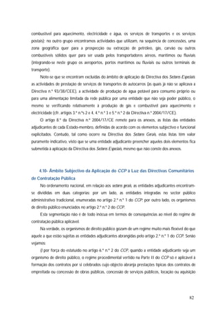82
combustível para aquecimento, electricidade e água, os serviços de transportes e os serviços
postais); no outro grupo encontramos actividades que utilizam, na sequência de concessões, uma
zona geográfica quer para a prospecção ou extracção de petróleo, gás, carvão ou outros
combustíveis sólidos quer para ser usada pelos transportadores aéreos, marítimos ou fluviais
(integrando-se neste grupo os aeroportos, portos marítimos ou fluviais ou outros terminais de
transporte).
Note-se que se encontram excluídas do âmbito de aplicação da Directiva dos Sectores Especiais:
as actividades de prestação de serviços de transportes de autocarros (às quais já não se aplicava a
Directiva n.º 93/38/CEE), a actividade de produção de água potável para consumo próprio ou
para uma alimentação limitada da rede pública por uma entidade que não seja poder público, o
mesmo se verificando relativamente à produção de gás e combustível para aquecimento e
electricidade (cfr. artigos 3.º n.ºs 2 e 4, 4.º n.º 3 e 5.º n.º 2 da Directiva n.º 2004/17/CE).
O artigo 8.º da Directiva n.º 2004/17/CE remete para os anexos, as listas das entidades
adjudicantes de cada Estado-membro, definidas de acordo com os elementos subjectivo e funcional
explicitados. Contudo, tal como ocorre na Directiva dos Sectores Gerais, estas listas têm valor
puramente indicativo, visto que se uma entidade adjudicante preencher aqueles dois elementos fica
submetida à aplicação da Directiva dos Sectores Especiais, mesmo que não conste dos anexos.
4.10- Âmbito Subjectivo da Aplicação do CCP à Luz das Directivas Comunitários
de Contratação Pública
No ordenamento nacional, em relação aos sectores gerais, as entidades adjudicantes encontram-
se divididas em duas categorias: por um lado, as entidades integradas no sector público
administrativo tradicional, enumeradas no artigo 2.º n.º 1 do CCP; por outro lado, os organismos
de direito público enunciados no artigo 2.º n.º 2 do CCP.
Esta segmentação não é de todo inócua em termos de consequências ao nível do regime de
contratação pública aplicável.
Na verdade, os organismos de direito público gozam de um regime muito mais flexível do que
aquele a que estão sujeitas as entidades adjudicantes abrangidas pelo artigo 2.º n.º 1 do CCP. Senão
vejamos:
i) por força do estatuído no artigo 6.º n.º 2 do CCP, quando a entidade adjudicante seja um
organismo de direito público, o regime procedimental vertido na Parte II do CCP só é aplicável à
formação dos contratos por si celebrados cujo objecto abranja prestações típicas dos contratos de
empreitada ou concessão de obras públicas, concessão de serviços públicos, locação ou aquisição
 