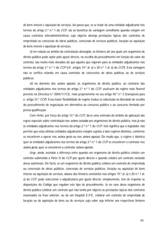 83
de bens móveis e aquisição de serviços. Ao passo que, se se tratar de uma entidade adjudicante nos
termos do artigo 2.º n.º 1 do CCP, ela só beneficia de vantagem semelhante quando estejam em
causa contratos interadministrativos cujo objecto abranja prestações típicas dos contratos de
empreitada ou concessão de obras públicas, concessão de serviços públicos, locação ou aquisição
de bens móveis e aquisição de serviços.
ii) em relação ao âmbito da contratação abrangida, os limiares até aos quais um organismo de
direito público pode optar pelo ajuste directo, na escolha do procedimento em função do valor do
contrato, são muito mais elevados do que aqueles que vigoram para as entidades adjudicantes nos
termos do artigo 2.º n.º 1 do CCP (cfr. artigos 19.º al. a) e 20 n.º 1 al. a) do CCP). Esta vantagem
não se verifica estando em causa contratos de concessões de obras públicas ou de serviços
públicos.
iii) no domínio dos sectores especiais, os organismos de direito público, ao contrário das
entidades adjudicantes nos termos do artigo 2.º n.º 1 do CCP, usufruem do regime mais flexível
previsto na Directiva n.º 2004/17/CE, mais propriamente no seu artigo 40.º n.º 3 (transposto para
o artigo 33.º CCP). Essa maior flexibilidade de regime traduz-se sobretudo na liberdade de escolha
do procedimento de negociação em alternativa ao concurso público e ao concurso limitado por
prévia qualificação.
Com efeito, por força do artigo 12.º do CCP, dá-se uma extensão do âmbito de aplicação das
regras especiais sobre contratação nos sectores excluídos aos organismos de direito público, mas já não
às entidades adjudicantes nos termos do artigo 2.º n.º 1 do CCP. Isto significa que o legislador não
permite que estas últimas entidades adjudicantes estejam sujeitas a dois regimes distintos, conforme
se encontrem a operar nos sectores gerais ou nos sectores especiais. De modo que, o regime é idêntico
quer as entidades adjudicantes nos termos do artigo 2.º n.º 1 do CCP se encontrem a contratar nos
sectores gerais, quer se encontrem a contratar sectores especiais.
Urge, ainda, assinalar a diferença entre quando um organismo de direito público celebre um
contrato submetido à Parte II do CCP por ajuste directo e quando celebra um contrato excluído
dessa submissão. De facto, se um organismo de direito público celebra um contrato de empreitada
ou concessão de obras públicas, concessão de serviços públicos, locação ou aquisição de bens
móveis ou aquisição de serviços, abaixo dos limiares constantes nos artigos 19.º al. a) e 20 n.º 1 al.
a) do CCP, pode seleccionar o adjudicatário por ajuste directo; simplesmente, tem de respeitar as
disposições do Código que regulam este tipo de procedimento. Já no caso desse organismo de
direito público celebrar um contrato que não tenha por objecto as prestações típicas dos contratos
enunciados na frase anterior, ou de um hospital E.P.E. celebrar um contrato de empreitada de
locação ou de aquisição de bens ou de serviços cujo valor seja inferior aos respectivos limiares
 
