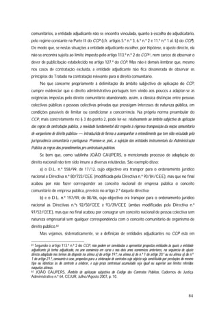84
comunitários, a entidade adjudicante não se encontra vinculada, quanto à escolha do adjudicatário,
pelo regime constante na Parte II do CCP (cfr. artigos 5.º n.º 3, 6.º n.º 2 e 11.º n.º 1 al. b) do CCP).
De modo que, se nestas situações a entidade adjudicante escolher, por hipótese, o ajuste directo, ela
não se encontra sujeita ao limite imposto pelo artigo 113.º n.º 2 do CCP81, nem carece de observar o
dever de publicitação estabelecido no artigo 127.º do CCP. Mas não é demais lembrar que, mesmo
nos casos de contratação excluída, a entidade adjudicante não fica desonerada de observar os
princípios do Tratado na contratação relevante para o direito comunitário.
No que concerne propriamente à delimitação do âmbito subjectivo de aplicação do CCP,
cumpre evidenciar que o direito administrativo português tem vindo aos poucos a adaptar-se às
exigências impostas pelo direito comunitário abandonado, assim, a clássica distinção entre pessoas
colectivas públicas e pessoas colectivas privadas que prossigam interesses de natureza pública, em
condições passíveis de limitar ou condicionar a concorrência. Na própria norma preambular do
CCP, mais concretamente no § 3 do ponto 2, pode ler-se: relativamente ao âmbito subjectivo de aplicação
das regras da contratação pública, a novidade fundamental diz respeito à rigorosa transposição da noção comunitária
de «organismo de direito público» — introduzida de forma a acompanhar o entendimento que tem sido veiculado pela
jurisprudência comunitária e portuguesa. Promove-se, pois, a sujeição das entidades instrumentais da Administração
Pública às regras dos procedimentos pré-contratuais públicos.
Se bem que, como sublinha JOÃO CAUPERS, o mencionado processo de adaptação do
direito nacional não tem sido imune a diversas relutâncias. São exemplo disso:
a) o D.L. n.º 558/99, de 17/12, cujo objectivo era transpor para o ordenamento jurídico
nacional a Directiva n.º 80/723/CEE (modificada pela Directiva n.º 93/84/CEE), mas que no final
acabou por não fazer corresponder ao conceito nacional de empresa pública o conceito
comunitário de empresa pública, previsto no artigo 2.º daquela directiva;
b) e o D.L. n.º 197/99, de 08/06, cujo objectivo era transpor para o ordenamento jurídico
nacional as Directivas n.ºs 92/50/CEE e 93/39/CEE (ambas modificadas pela Directiva n.º
97/52/CEE), mas que no final acabou por consagrar um conceito nacional de pessoa colectiva sem
natureza empresarial sem qualquer correspondência com o conceito comunitário de organismo de
direito público.82
Mas vejamos, sistematicamente, se a definição de entidades adjudicantes no CCP está em
81 Segundo o artigo 113.º n.º 2 do CCP, não podem ser convidadas a apresentar propostas entidades às quais a entidade
adjudicante já tenha adjudicado, no ano económico em curso e nos dois anos económicos anteriores, na sequência de ajuste
directo adoptado nos termos do disposto na alínea a) do artigo 19.º, na alínea a) do n.º 1 do artigo 20.º ou na alínea a) do n.º
1 do artigo 21.º, consoante o caso, propostas para a celebração de contratos cujo objecto seja constituído por prestações do mesmo
tipo ou idênticas às do contrato a celebrar, e cujo preço contratual acumulado seja igual ou superior aos limites referidos
naquelas alíneas.
82 JOÃO CAUPERS, Âmbito de aplicação subjectiva do Código dos Contratos Públicos, Cadernos de Justiça
Administrativa n.º 64, CEJUR, Julho/Agosto 2007, p. 10.
 