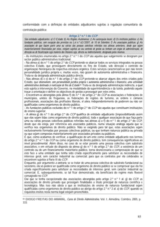 85
conformidade com a definição de entidades adjudicantes sujeitas à regulação comunitária da
contratação pública:
Artigo 2.º n.º 1 do CCP
São entidades adjudicantes: a) O Estado; b) As Regiões Autónomas; c) As autarquias locais; d) Os institutos públicos; e) As
fundações públicas, com excepção das previstas na Lei n.º 62/2007, de 10 de Setembro; f) As associações públicas; g) As
associações de que façam parte uma ou várias das pessoas colectivas referidas nas alíneas anteriores, desde que sejam
maioritariamente financiadas por estas, estejam sujeitas ao seu controlo de gestão ou tenham um órgão de administração, de
direcção ou de fiscalização cuja maioria dos titulares seja, directa ou indirectamente, designada pelas mesmas.
- As instituições enumeradas no artigo 2.º n.º 1 do CCP são aquelas que vulgarmente se designam por
sector público administrativo tradicional.
- Na alínea a) do n.º 1 do artigo 2.º do CCP pretende-se abarcar todos os serviços integrados na pessoa
colectiva Estado, que prosseguem directamente os fins do Estado, sob direcção e controlo da
organização hierárquica da respectiva estrutura orgânica. Estes serviços caracterizam-se por não terem
personalidade jurídica própria e, muitas vezes, não gozam de autonomia administrativa e financeira.
Trata-se da designada administração pública directa.
- Nas alíneas d) e e) do n.º 1 do artigo 2.º do CCP pretende-se abarcar alguns dos entes criados pelo
Estado, que desenvolvem, com personalidade jurídica própria e autonomia administrativa e financeira, uma actividade
administrativa destinada à realização de fins do Estado.83 Trata-se da designada administração indirecta, a qual
está sujeita à intervenção do Governo, na modalidade da superintendência e da tutela, podendo aquele
traçar a orientação e definir os objectivos de gestão a prosseguir por estes entes.
- Encontram-se abrangidas pela alínea f) do n.º 1 do artigo 2.º do CCP as associações e federações de
municípios, uniões de freguesias, as federações de regiões de turismo, as ordens e câmaras
profissionais, associações das profissões liberais, et cetera, independentemente de poderem ou não ser
qualificadas como organismos de direito público.
- As fundações públicas excluídas do n.º 1 do artigo 2.º do CCP são aquelas que constituam instituições
de ensino superior.
- A alínea g) do n.º 1 do artigo 2.º do CCP qualifica de entidade adjudicante (impossibilitando assim
que elas sejam tidas como organismo de direito público), toda e qualquer associação de que faça parte
uma ou várias pessoas colectivas públicas referidas nas alíneas a) a f) do n.º 1 do artigo 2.º do CCP,
desde que ela esteja, por referência aos associados públicos, numa situação análoga àquela que se
verifica nos organismos de direito público. Não se exigindo para tal que, estas associações sejam
exclusivamente formadas por pessoas colectivas públicas, ou que tenham natureza pública ou privada
ou que sejam compostas maioritariamente por associados privados ou públicos.
É que, como acabamos de verificar, a qualificação de um ente como entidade adjudicante nos termos
do artigo 2.º n.º 1 do CCP ou como organismo de direito público, tem consequências significativas ao
nível procedimental. Além disso, no caso de se estar perante uma pessoa colectiva com substrato
associativo, e em virtude do disposto da alínea g) do n.º 1 do artigo 2.º do CCP, a existência de um
controlo ou de um financiamento maioritário público, torna desnecessária a comprovação de que se
está face a uma entidade que tenha sido criada especificamente para satisfazer as necessidades de
interesse geral, sem carácter industrial ou comercial, para que os contratos por ela celebrados se
encontrem sujeitos à Parte II do CCP.
Enquanto, por argumento a contrario, se se tratar de uma pessoa colectiva de substrato fundacional ou
societário, ela só poderá ser qualificada como organismo de direito público se se comprovar que ela foi
criada especificamente para satisfazer as necessidades de interesse geral, sem carácter industrial ou
comercial. E, subsequentemente, se tal ficar demonstrado, ela beneficiará do regime mais flexível
consagrado no CCP.
Daí que se tenha excepcionado das associações abrangidas pelo artigo 2.º n.º 1 al. g) do CCP, as
associações de direito privado que prossigam finalidades a título principal de natureza científica e
tecnológica. Mas isso não obsta a que as instituições de ensino de natureza fundacional sejam
qualificadas como organismos de direito público ao abrigo do artigo 2.º n.º 2 al. a) do CCP, quando os
requisitos ínsitos nesta norma legal estejam preenchidos.
83 DIOGO FREITAS DO AMARAL, Curso de Direito Administrativo, Vol. I, Almedina, Coimbra, 2005, p.
333.
 