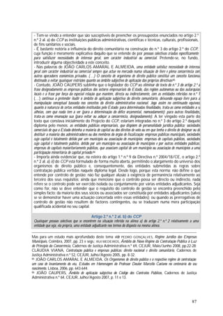 87
- Tem-se vindo a entender que são susceptíveis de preencher os pressupostos enunciados no artigo 2.º
n.º 2 al. a) do CCP as instituições públicas administrativas, científicas e técnicas, culturais, profissionais,
de fins sanitários e sociais.
- É bastante notória a influência do direito comunitário na construção do n.º 3 do artigo 2.º do CCP,
cuja função é meramente explicativa daquilo que se entende de por pessoas colectivas criadas especificamente
para satisfazer necessidades de interesse geral, sem carácter industrial ou comercial. Pretende-se, no fundo,
introduzir alguma objectividade a este conceito.
- Nas palavras de JOÃO CARLOS AMARAL E ALMEIDA, uma entidade satisfaz necessidade de interesse
geral com carácter industrial ou comercial sempre que actue no mercado numa situação de livre e plena concorrência com
outros operadores económicos privados. (…) O conceito de organismo de direito público constitui um conceito funcional
destinado a evitar quaisquer restrições quanto ao âmbito subjectivo de aplicação das próprias directivas.85
- Contudo, JOÃO CAUPERS sublinha que o legislador do CCP ao eliminar do texto do n.º 3 do artigo 2.º a
frase designadamente as empresas públicas dos sectores empresariais do Estado, das regiões autónomas ou das autarquias
locais e a frase por força da especial relação que mantém, directa ou indirectamente, com as entidades referidas no n.º 1
(…) continua a pretender iludir o âmbito de aplicação subjectiva do direito comunitário, deixando espaço livre para a
manipulação conceptual baseada nos conceitos do direito administrativo nacional. Joga assim no continuado equívoco
quanto à natureza de certas entidades instituídas pelo Estado: para determinadas finalidades, trata-as como entidades a si
alheias, com que nada tem a ver (para a determinação do défice orçamental, nomeadamente); para outras finalidades,
trata-as como emanação sua (para evitar ou adoçar a concorrência, designadamente). A ter vingado esta parte do
texto que constava inicialmente do Projecto do CCP, estariam integradas no n.º 3 do artigo 2.º daquele
diploma pelo menos: as entidades públicas empresariais, que dispõem de personalidade jurídica pública; sociedades
comerciais de que o Estado detenha a maioria de capital ou dos direitos de voto ou em que tenha o direito de designar ou de
destituir a maioria dos administradores ou dos membros do órgão de fiscalização; empresas públicas municipais, sociedades
cujo capital é totalmente detido por um município ou associação de municípios; empresas de capitais públicos, sociedades
cujo capital é totalmente público, detido por um município ou associação de municípios e por outras entidades públicas;
empresas de capitais maioritariamente públicos, que associam capital de um município ou associação de municípios a uma
participação minoritária de capital privado.86
- Importa ainda evidenciar que, na esteira do artigo 1.º n.º 9 da Directiva n.º 2004/18/CE, o artigo 2.º
n.º 2 al. a) ii) do CCP está formulado de forma muito aberta, permitindo o alargamento do universo dos
organismos de direito público e, consequentemente, das entidades submetidas às regras sobre
contratação pública vertidas naquele diploma legal. Desde logo, porque esta norma: não define o que
entende por controlo de gestão; não faz qualquer alusão à exigência de permanência relativamente ao
terceiro dos seus requisitos; ainda que mencione que o controlo possa ser directo ou indirecto, nada
refere se o controlo pode ser exercido isolada ou conjuntamente por várias entidades adjudicantes. Seja
como for, não se deve entender que o requisito do controlo de gestão se encontra preenchido pelo
simples facto: da maioria dos seus sócios ou associados ser constituída por entidades adjudicantes (salvo
se se demonstrar haver uma actuação concertada entre essas entidades); ou quando as prerrogativas de
controlo de gestão não resultem de factores contingentes, ou se traduzam numa mera participação
qualificada acidental no seu capital.
Artigo 2.º n.º 2 al. b) do CCP
Quaisquer pessoas colectivas que se encontrem na situação referida na alínea a) do artigo 2.º n.º 2 relativamente a uma
entidade que seja, ela própria, uma entidade adjudicante nos termos do disposto na mesma alínea.
Mas para um estudo mais aprofundado deste tema vide PEDRO GONÇALVES, Regime Jurídico das Empresas
Municipais, Coimbra, 2007, pp. 23 e segs.; RUI MEDEIROS, Âmbito do Novo Regime da Contratação Pública à Luz
do Princípio da Concorrência, Cadernos de Justiça Administrativa n.º 69, CEJUR, Maio/Junho 2008, pp.22-28;
CLÁUDIA VIANA, Contratação pública e empresas públicas: direito nacional e direito comunitário, Cadernos de
Justiça Administrativa n.º 52, CEJUR, Julho/Agosto 2005, pp. 8-32.
85 JOÃO CARLOS AMARAL E ALMEIDA, Os Organismos de direito público e o respectivo regime de contratação:
um caso de levantamento do véu, Estudos em Homenagem do Professor Doutor Marcello Caetano no centenário do seu
nascimento, Lisboa, 2006, pp. 643-644.
86 JOÃO CAUPERS, Âmbito de aplicação subjectiva do Código dos Contratos Públicos, Cadernos de Justiça
Administrativa n.º 64, CEJUR, Julho/Agosto 2007, p. 11 e 13.
 