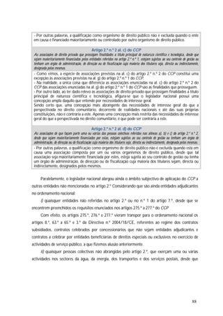88
- Por outras palavras, a qualificação como organismo de direito público não é excluída quando o ente
em causa é financiado maioritariamente ou controlado por outro organismo de direito público.
Artigo 2.º n.º 2 al. c) do CCP
As associações de direito privado que prossigam finalidades a título principal de natureza científica e tecnológica, desde que
sejam maioritariamente financiadas pelas entidades referidas no artigo 2.º n.º 1, estejam sujeitas ao seu controlo de gestão ou
tenham um órgão de administração, de direcção ou de fiscalização cuja maioria dos titulares seja, directa ou indirectamente,
designada pelas mesmas.
- Como vimos, a espécie de associações previstas na al. c) do artigo 2.º n.º 2 do CCP constitui uma
excepção às associações previstas na al. g) do artigo 2.º n.º 1 do CCP.
- Na realidade, a única coisa que diferencia as associações enunciadas na al. c) do artigo 2.º n.º 2 do
CCP das associações enunciadas na al. g) do artigo 2.º n.º 1 do CCP são as finalidades que prosseguem.
- Por outro lado, ao ter dado relevo às associações de direito privado que prossigam finalidades a título
principal de natureza científica e tecnológica, afigura-se que o legislador nacional possui uma
concepção ampla daquilo que entende por necessidades de interesse geral.
Sendo certo que, uma concepção mais abrangente das necessidades de interesse geral do que a
perspectivada no direito comunitário, decorrente de realidades nacionais e até das suas próprias
constituições, não é contrária a este. Apenas uma concepção mais restrita das necessidades de interesse
geral do que a perspectivada no direito comunitário, é que pode ser contrária a este.
Artigo 2.º n.º 2 al. d) do CCP
As associações de que façam parte uma ou várias das pessoas colectivas referidas nas alíneas a), b) e c) do artigo 2.º n.º 2,
desde que sejam maioritariamente financiadas por estas, estejam sujeitas ao seu controlo de gestão ou tenham um órgão de
administração, de direcção ou de fiscalização cuja maioria dos titulares seja, directa ou indirectamente, designada pelas mesmas.
- Por outras palavras, a qualificação como organismo de direito público não é excluída quando está em
causa uma associação composta por um ou vários organismos de direito público, desde que tal
associação seja maioritariamente financiada por estes, esteja sujeita ao seu controlo de gestão ou tenha
um órgão de administração, de direcção ou de fiscalização cuja maioria dos titulares sejam, directa ou
indirectamente, designados pelos mesmos.
Paralelamente, o legislador nacional alargou ainda o âmbito subjectivo de aplicação do CCP a
outras entidades não mencionadas no artigo 2.º Considerando que são ainda entidades adjudicantes
no ordenamento nacional:
i) quaisquer entidades não referidas no artigo 2.º ou no n.º 1 do artigo 7.º, desde que se
encontrem preenchidos os requisitos enunciados nos artigos 275.º a 277.º do CCP
Com efeito, os artigos 275.º, 276.º e 277.º vieram transpor para o ordenamento nacional os
artigos 8.º, 63.º a 65.º e 3.º da Directiva n.º 2004/18/CE, referentes ao regime dos contratos
subsidiados, contratos celebrados por concessionários que não sejam entidades adjudicantes e
contratos a celebrar por entidades beneficiárias de direitos especiais ou exclusivos no exercício de
actividades de serviço público, a que fizemos alusão anteriormente.
ii) quaisquer pessoas colectivas não abrangidas pelo artigo 2.º, que exerçam uma ou várias
actividades nos sectores da água, da energia, dos transportes e dos serviços postais, desde que
 