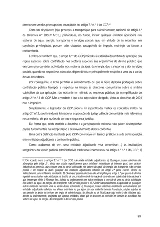 89
preencham um dos pressupostos enunciados no artigo 7.º n.º 1 do CCP.87
Com este dispositivo (que procedeu à transposição para o ordenamento nacional do artigo 2.º
da Directiva n.º 2004/17/CE), pretende-se, no fundo, incluir qualquer entidade operadora nos
sectores de água, energia, transportes e serviços postais que, em virtude de se encontrar em
condições privilegiadas, possam criar situações susceptíveis de impedir, restringir ou falsear a
concorrência.
Lembre-se também que, o artigo 12.º do CCP procedeu à extensão do âmbito de aplicação das
regras especiais sobre contratação nos sectores especiais aos organismos de direito público que
exerçam uma ou várias actividades nos sectores da água, da energia, dos transportes e dos serviços
postais, quando os respectivos contratos digam directa e principalmente respeito a uma ou a várias
dessas actividades.
Por conseguinte, é lícito perfilhar o entendimento de que o novo diploma português sobre
contratação pública transpôs e respeitou na íntegra as directivas comunitárias sobre o âmbito
subjectivo da sua aplicação, não obstante ter retirado as empresas públicas da exemplificação do
artigo 2.º n.º 3 do CCP. Mas a verdade é que a tal não estava obrigado, visto as directivas de 2004
não o imporem.
Simplesmente, o legislador do CCP poderia ter especificado melhor os conceitos ínsitos no
artigo 2.º nº 2, positivando na lei nacional as posições da jurisprudência comunitária mais relevantes
nesta matéria, até por razões de certeza e segurança jurídica.
De forma que, nesta matéria a doutrina e a jurisprudência nacional vão poder desempenhar
papéis fundamentais na interpretação e desenvolvimento desses conceitos.
Uma outra distinção instituída pelo CCP com relevo em termos práticos, é a da contraposição
entre entidade adjudicante e contraente público.
Como acabamos de ver, uma entidade adjudicante visa denominar: i) as instituições
integrantes do sector público administrativo tradicional enumeradas no artigo 2.º n.º 1 do CCP; ii)
87 De acordo com o artigo 7.º n.º 1 do CCP, são ainda entidades adjudicantes: a) Quaisquer pessoas colectivas não
abrangidas pelo artigo 2.º, ainda que criadas especificamente para satisfazer necessidades de interesse geral, com carácter
industrial ou comercial, que exerçam uma ou várias actividades nos sectores da água, da energia, dos transportes e dos serviços
postais e em relação às quais qualquer das entidades adjudicantes referidas no artigo 2.º possa exercer, directa ou
indirectamente, uma influência dominante; b) Quaisquer pessoas colectivas não abrangidas pelo artigo 2.º que gozem de direitos
especiais ou exclusivos não atribuídos no âmbito de um procedimento de formação de contrato com publicidade internacional e
que tenham por efeito: i) Reservar-lhes, isolada ou conjuntamente com outras entidades, o exercício de uma ou várias actividades
nos sectores da água, da energia, dos transportes e dos serviços postais; e ii) Afectar substancialmente a capacidade de quaisquer
outras entidades exercerem uma ou várias dessas actividades; c) Quaisquer pessoas colectivas constituídas exclusivamente por
entidades adjudicantes referidas nas alíneas anteriores ou que sejam por elas maioritariamente financiadas, estejam sujeitas ao
seu controlo de gestão ou tenham um órgão de administração, de direcção ou de fiscalização cuja maioria dos titulares seja,
directa ou indirectamente, designada por aquelas entidades, desde que se destinem ao exercício em comum de actividade nos
sectores da água, da energia, dos transportes e dos serviços postais.
 
