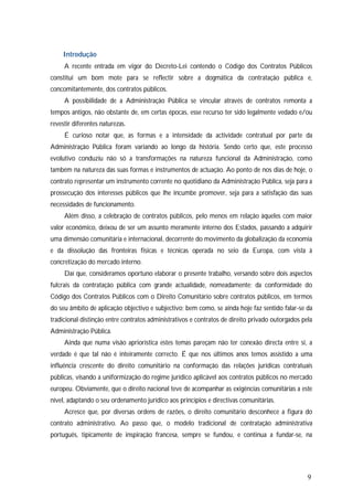 9
Introdução
A recente entrada em vigor do Decreto-Lei contendo o Código dos Contratos Públicos
constitui um bom mote para se reflectir sobre a dogmática da contratação pública e,
concomitantemente, dos contratos públicos.
A possibilidade de a Administração Pública se vincular através de contratos remonta a
tempos antigos, não obstante de, em certas épocas, esse recurso ter sido legalmente vedado e/ou
revestir diferentes naturezas.
É curioso notar que, as formas e a intensidade da actividade contratual por parte da
Administração Pública foram variando ao longo da história. Sendo certo que, este processo
evolutivo conduziu não só a transformações na natureza funcional da Administração, como
também na natureza das suas formas e instrumentos de actuação. Ao ponto de nos dias de hoje, o
contrato representar um instrumento corrente no quotidiano da Administração Pública, seja para a
prossecução dos interesses públicos que lhe incumbe promover, seja para a satisfação das suas
necessidades de funcionamento.
Além disso, a celebração de contratos públicos, pelo menos em relação àqueles com maior
valor económico, deixou de ser um assunto meramente interno dos Estados, passando a adquirir
uma dimensão comunitária e internacional, decorrente do movimento da globalização da economia
e da dissolução das fronteiras físicas e técnicas operada no seio da Europa, com vista à
concretização do mercado interno.
Daí que, consideramos oportuno elaborar o presente trabalho, versando sobre dois aspectos
fulcrais da contratação pública com grande actualidade, nomeadamente: da conformidade do
Código dos Contratos Públicos com o Direito Comunitário sobre contratos públicos, em termos
do seu âmbito de aplicação objectivo e subjectivo; bem como, se ainda hoje faz sentido falar-se da
tradicional distinção entre contratos administrativos e contratos de direito privado outorgados pela
Administração Pública.
Ainda que numa visão apriorística estes temas pareçam não ter conexão directa entre si, a
verdade é que tal não é inteiramente correcto. É que nos últimos anos temos assistido a uma
influência crescente do direito comunitário na conformação das relações jurídicas contratuais
públicas, visando a uniformização do regime jurídico aplicável aos contratos públicos no mercado
europeu. Obviamente, que o direito nacional teve de acompanhar as exigências comunitárias a este
nível, adaptando o seu ordenamento jurídico aos princípios e directivas comunitárias.
Acresce que, por diversas ordens de razões, o direito comunitário desconhece a figura do
contrato administrativo. Ao passo que, o modelo tradicional de contratação administrativa
português, tipicamente de inspiração francesa, sempre se fundou, e continua a fundar-se, na
 
