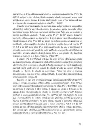 90
os organismos de direito público que cumpram com as condições enunciadas no artigo 2.º n.º 2 do
CCP; iii) quaisquer pessoas colectivas não abrangidas pelo artigo 2.º, que exerçam uma ou várias
actividades nos sectores da água, da energia, dos transportes e dos serviços postais desde que
preencham um dos pressupostos enunciados no artigo 7.º n.º 1 do CCP.
Enquanto, um contraente público é a designação dada a qualquer entidade do sector público
administrativo tradicional que, independentemente da sua natureza pública ou privada, celebre
contratos no exercício de funções materialmente administrativas. Assim, uma vez celebrado o
contrato, as entidades adjudicantes referidas no artigo 2.º n.º 1 do CCP passam a designar-se
contraentes públicos. Ao passo que, os organismos de direito público e as entidades adjudicantes
não abrangidas pelo artigo 2.º do CCP que operem nos sectores especiais, para passarem a ser
considerados contraentes públicos, têm ainda de preencher a condição discriminada no artigo 3.º
n.º 2 al. b) do CCP ou no artigo 8.º do CCP, respectivamente. Ou seja, os contratos por si
celebrados carecem de ser, por vontade das partes, qualificados como contratos administrativos ou
submetidos a um regime substantivo de direito público. Como se pode constatar, estes dispositivos
inspiraram-se claramente na al. f) do n.º 1 do artigo 4.º do ETAF.
O artigo 3.º n.º 2 do CCP estipula ainda que, são também contraentes públicos quaisquer entidades
que, independentemente da sua natureza pública ou privada, celebrem contratos no exercício de funções materialmente
administrativas, isto é, no exercício de actividade de funções públicas, com os respectivos poderes de
autoridade (como sucede com um conjunto de entidades privadas que exercem actividades
integradas no domínio de actuação da Administração Pública, tais como as empresas
concessionárias de obras e de serviços públicos, instituições de solidariedade social, as sociedades
anónimas de capitais públicos, etc.).
Seja como for, regra geral, o regime de contratação pública estabelecido na Parte II do CCP é
aplicável à formação: de quaisquer contratos públicos enunciados nos artigos 6.º e 11 do CCP que
sejam celebrados pelas entidades adjudicantes enumeradas nos artigos 2.º e 7.º do CCP; bem como
aos contratos de empreitada de obras públicas, de aquisição de serviços e de locação ou de
aquisição de bens móveis celebrados por entidades não abrangidas nos artigos 2.º ou 7.º, desde que
satisfaçam as condições explanadas nos artigos 275.º a 277.º do CCP, respectivamente. Ao passo
que, o regime substantivo dos contratos públicos apenas é aplicável aos contratos que assumam a
natureza de contrato administrativo. Por outras palavras, enquanto os contraentes públicos que
celebrem contratos administrativos estão sujeito às normas constantes na Parte II e III do CCP
(estando, por isso, submetidas ao regime procedimental relativo à fase da formação do contrato,
bem como ao regime substantivo), as entidades adjudicantes que não sejam contraentes públicos
estão sujeitas somente ao regime procedimental vertido na Parte II do CCP.
 