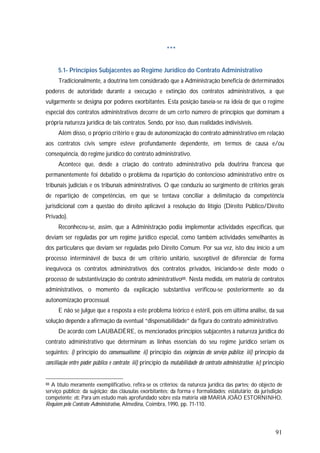 91
***
5.1- Princípios Subjacentes ao Regime Jurídico do Contrato Administrativo
Tradicionalmente, a doutrina tem considerado que a Administração beneficia de determinados
poderes de autoridade durante a execução e extinção dos contratos administrativos, a que
vulgarmente se designa por poderes exorbitantes. Esta posição baseia-se na ideia de que o regime
especial dos contratos administrativos decorre de um certo número de princípios que dominam a
própria natureza jurídica de tais contratos. Sendo, por isso, duas realidades indivisíveis.
Além disso, o próprio critério e grau de autonomização do contrato administrativo em relação
aos contratos civis sempre esteve profundamente dependente, em termos de causa e/ou
consequência, do regime jurídico do contrato administrativo.
Acontece que, desde a criação do contrato administrativo pela doutrina francesa que
permanentemente foi debatido o problema da repartição do contencioso administrativo entre os
tribunais judiciais e os tribunais administrativos. O que conduziu ao surgimento de critérios gerais
de repartição de competências, em que se tentava conciliar a delimitação da competência
jurisdicional com a questão do direito aplicável à resolução do litígio (Direito Público/Direito
Privado).
Reconheceu-se, assim, que a Administração podia implementar actividades específicas, que
deviam ser reguladas por um regime jurídico especial, como também actividades semelhantes às
dos particulares que deviam ser reguladas pelo Direito Comum. Por sua vez, isto deu início a um
processo interminável de busca de um critério unitário, susceptível de diferenciar de forma
inequívoca os contratos administrativos dos contratos privados, iniciando-se deste modo o
processo de substantivização do contrato administrativo88. Nesta medida, em matéria de contratos
administrativos, o momento da explicação substantiva verificou-se posteriormente ao da
autonomização processual.
E não se julgue que a resposta a este problema teórico é estéril, pois em última análise, da sua
solução depende a afirmação da eventual “dispensabilidade” da figura do contrato administrativo.
De acordo com LAUBADÈRE, os mencionados princípios subjacentes à natureza jurídica do
contrato administrativo que determinam as linhas essenciais do seu regime jurídico seriam os
seguintes: i) princípio do consensualismo; ii) princípio das exigências do serviço público; iii) princípio da
conciliação entre poder público e contrato; iii) princípio da mutabilidade do contrato administrativo; iv) princípio
88 A título meramente exemplificativo, refira-se os critérios: da natureza jurídica das partes; do objecto de
serviço público; da sujeição; das cláusulas exorbitantes; da forma e formalidades; estatutário; da jurisdição
competente; etc. Para um estudo mais aprofundado sobre esta matéria vide MARIA JOÃO ESTORNINHO,
Requiem pelo Contrato Administrativo, Almedina, Coimbra, 1990, pp. 71-110.
 