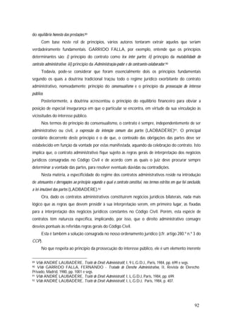92
do equilíbrio honesto das prestações.89
Com base neste rol de princípios, vários autores tentaram extrair aqueles que seriam
verdadeiramente fundamentais. GARRIDO FALLA, por exemplo, entende que os princípios
determinantes são: i) princípio do contrato como lex inter partes; ii) princípio da mutabilidade do
contrato administrativo; iii) princípio da Administração-poder e do contraente-colaborador.90
Todavia, pode-se considerar que foram essencialmente dois os princípios fundamentais
segundo os quais a doutrina tradicional traçou todo o regime jurídico exorbitante do contrato
administrativo, nomeadamente: princípio do consensualismo e o princípio da prossecução do interesse
público.
Posteriormente, a doutrina acrescentou o princípio do equilíbrio financeiro para obviar a
posição de especial insegurança em que o particular se encontra, em virtude da sua vinculação às
vicissitudes do interesse público.
Nos termos do princípio do consensualismo, o contrato é sempre, independentemente de ser
administrativo ou civil, a expressão da intenção comum das partes (LADBADÈRE)91. O principal
corolário decorrente deste princípio é o de que, o conteúdo das obrigações das partes deve ser
estabelecido em função da vontade por estas manifestada, aquando da celebração do contrato. Isto
implica que, o contrato administrativo fique sujeito às regras gerais de interpretação dos negócios
jurídicos consagradas no Código Civil e de acordo com as quais o juiz deve procurar sempre
determinar a vontade das partes, para resolver eventuais dúvidas ou contradições.
Nesta matéria, a especificidade do regime dos contratos administrativos reside na introdução
de atenuantes e derrogações ao princípio segundo o qual o contrato constitui, nos termos estritos em que foi concluído,
a lei imutável das partes (LADBADÈRE).92
Ora, dado os contratos administrativos constituírem negócios jurídicos bilaterais, nada mais
lógico que as regras que devem presidir à sua interpretação serem, em primeiro lugar, as fixadas
para a interpretação dos negócios jurídicos constantes no Código Civil. Porém, esta espécie de
contratos têm natureza específica, implicando, por isso, que o direito administrativo consagre
desvios pontuais às referidas regras gerais do Código Civil.
Esta é também a solução consagrada no nosso ordenamento jurídico (cfr. artigo 280.º n.º 3 do
CCP).
No que respeita ao princípio da prossecução do interesse público, ele é um elemento inerente
89 Vide ANDRÉ LAUBADÈRE, Traité de Droit Administratif, I, 9 L.G.D.J., Paris, 1984, pp. 699 e segs.
90 Vide GARRIDO FALLA, FERNANDO - Tratado de Derecho Administrativo, II, Revista de Derecho
Privado, Madrid, 1980, pp. 1001 e segs.
91 Vide ANDRÉ LAUBADÈRE, Traité de Droit Administratif, I, L.G.D.J, Paris, 1984, pp. 699.
92 Vide ANDRÉ LAUBADÈRE, Traité de Droit Administratif, I, L.G.D.J, Paris, 1984, p. 407.
 