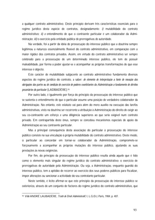 93
a qualquer contrato administrativo. Deste princípio derivam três características essenciais para o
regime jurídico desta espécie de contratos, designadamente: i) mutabilidade do contrato
administrativo; ii) o entendimento de que o contraente particular é um colaborador da Admi-
nistração; iii) o exercício pela entidade pública de prerrogativas de autoridade.
Na verdade, foi a partir da ideia de prossecução do interesse público que a doutrina sempre
legitimou a natureza essencialmente flexível do contrato administrativo, em comparação com a
maior rigidez dos contratos privados. Assim, em virtude do contrato administrativo ser sempre
celebrado para a prossecução de um determinado interesse público, ele tem de possuir
maleabilidade, por forma a poder ajustar-se e acompanhar as próprias transformações de que esse
interesse é objecto.
Este carácter de mutabilidade subjacente ao contrato administrativo fundamenta diversos
aspectos do regime jurídico do contrato, a saber: de elemento de interpretação a fonte de novação das
obrigações das partes ou de condição de exercício de poderes exorbitantes da Administração a fundamento de direitos
pecuniários do particular (LADBADÈRE).93
Por outro lado, é igualmente por força do princípio da prossecução do interesse público que
se sustenta o entendimento de que o particular assume uma posição de verdadeiro colaborador da
Administração. No entanto, este estatuto vai para além do mero auxílio na execução das tarefas
administrativas, visto na doutrina ser recorrente a atribuição à Administração do direito de exigir ao
seu co-contraente um esforço e uma diligência superiores ao que seria exigível num contrato
privado. Em contrapartida deste ónus, sempre se concebeu mecanismos especiais de apoio da
Administração ao seu contraente particular.
Mas a principal consequência desta associação do particular à prossecução do interesse
público consiste na sua vinculação à própria mutabilidade do contrato administrativo. Deste modo,
o particular ao concordar em tornar-se colaborador da Administração, compromete-se
forçosamente a acompanhar as próprias mutações do interesse público, ajustando as suas
prestações às novas exigências.
Por fim, do princípio da prossecução do interesse público resulta ainda aquele que é tido
como o elemento mais singular do regime jurídico do contrato administrativo: o exercício de
prerrogativas de autoridade pela Administração. Ou seja, a Administração, enquanto guardiã do
interesse público, tem a aptidão de recorrer ao exercício dos seus poderes públicos para fiscalizar,
impor alterações ou sancionar a actividade do seu contratante particular.
Neste sentido, é lícito afirmar-se que este princípio da prossecução do interesse público se
exterioriza, através de um conjunto de factores do regime jurídico do contrato administrativo, que
93 Vide ANDRÉ LAUBADÈRE, Traité de Droit Administratif, I, L.G.D.J, Paris, 1984, p. 407.
 
