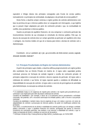 94
equivalem à trilogia clássica dos princípios consagrados pela Escola do serviço público,
nomeadamente: os princípios da continuidade, da adaptação e do primado do serviço público94.
Desta forma, a doutrina sempre construiu o regime jurídico do contrato administrativo com
base na premissa de que o interesse público deve ser assegurado sem interrupções, o que legitima
que se possam impor adaptações por parte do contraente privado e que, na eventualidade de
conflito, deve predominar o interesse público.
Quanto ao princípio do equilíbrio financeiro, ele visa compensar o contraente particular das
inconveniências inerentes da sua vinculação às vicissitudes do interesse público. Pelo que, no
decurso da execução do contrato deve ser sempre garantido ao particular um equilíbrio entre ónus
e vantagens, nos mesmos moldes em que ele se baseou para tomar a decisão de contratar com a
Administração.
Exorbitante - do Lat. exorbitante; adj. 2 gén., que sai da órbita, dos limites normais; excessivo, exagerado,
demasiado; desmedido, imoderado.95
5.2- Principais Peculiaridades do Regime do Contrato Administrativo
A partir dos princípios supra citados, a doutrina edificou progressivamente um regime jurídico
dito exorbitante face ao Direito Privado em matéria de: i) regras sobre capacidade jurídica
contratual, processo de formação da vontade negocial e escolha do contraente privado; ii)
princípios subjacentes à execução do contrato e deveres especiais do particular; iii) regras sobre a
celebração do contrato e sua forma; iv) regras especiais quanto a condições de dificuldade ou
impossibilidade de execução do contrato; v) regras sobre o exercício de prerrogativas de autoridade
pela Administração, na execução ou extinção do contrato.
94 A estabilidade traduz-se em exigências de respeito pelo contrato e de respeito pelo procedimento pré-
contratual e suas implicações para além da própria celebração do contrato.
Corolário da estabilidade é, por exemplo, o dever de o co-contraente exercer pessoalmente a actividade
contratada, não podendo, sem a necessária autorização da entidade pública, ceder a terceiro a sua posição
contratual.
Corolário da estabilidade é também toda a teia de exigências de que a lei rodeia o exercício, em nome da
adaptabilidade do contrato à prossecução do interesse público, do poder de modificação unilateral das
prestações.
Com efeito, o reconhecimento de um direito à estabilidade do contrato justifica que a lei obrigue a entidade
pública contratante a repor o equilíbrio financeiro do contrato, protegendo não apenas os interesses
económicos do contratante particular, mas também o seu interesse à estabilidade do contrato, o que se
traduz na imposição de limites e condições ao exercício de tais poderes.
95 Definição retirada de http://www.priberam.pt/dlpo/definir_resultados.aspx, em 18/02/2009.
 