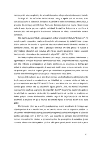 97
carácter geral à natureza opinativa dos actos administrativos interpretativos de cláusulas contratuais.
O artigo 302.º do CCP mais não fez do que consagrar aquelas que, de há muito, eram
consideradas como as tradicionais prerrogativas de autoridade ou poderes exorbitantes da Administração, a
propósito dos contratos administrativos. Assim, esta disposição legal, em si mesma, não acrescenta
nada de novo àquela que era a opinião tradicional da doutrina, limitando-se a reconhecer à
Administração contraente poderes de auto-tutela declarativa, em relação a determinadas matérias
contratuais.
Isto significa que as entidades públicas podem praticar actos administrativos “destacáveis”, no
que diz respeito à execução e à extinção do contrato, actos esses que são obrigatórios para o con-
traente particular. No entanto, se o particular não acatar voluntariamente tal decisão unilateral do
contratante público, este, para obter a prestação contratual em falta, precisa de suscitar a
intervenção do tribunal em sede executiva, salvo no que concerne aos actos de resgate e sequestro
das concessões e de resolução dos contratos (cfr. artigos 307.° e 309.º do CCP).
No fundo, o regime substantivo do recente CCP recupera, nos seus aspectos fundamentais, o
aglomerado de princípios do contrato administrativo de matriz jurisprudencial francesa. Querendo
com isto evidenciar a consagração de um regime jurídico que, no seu âmago, se distingue por
atribuir à entidade pública uma posição de supremacia jurídica sobre o seu co-contraente, através
da qual ela passa a usufruir de prerrogativas que desequilibram as posições das partes e em que
estamos num domínio de poder versus sujeição e não de direito versus dever.
Cumpre ainda esclarecer que, o facto de um contrato ser classificado como administrativo não
implica necessariamente o reconhecimento na titularidade do contraente público de todos os
poderes enunciados no artigo 302.º do CCP. De facto, uma lei especial ou a natureza do próprio
contrato pode eliminar total ou parcialmente aqueles poderes. Aliás, esta hipótese encontra-se
expressamente ressalvada no proémio do artigo 302.º do CCP. Desta forma, os diferentes poderes
de autoridade do contratante público não têm, obrigatoriamente, de coexistir em simultâneo em
todo e qualquer contrato administrativo, estando a cargo da lei, da jurisprudência e da doutrina
determinar as situações em que a natureza do contrato impede o exercício de um ou de outro
poder.
Efectivamente, é isso que se verifica quando estamos perante a celebração de contratos com
objecto passível de acto administrativo, ou um contrato sobre o exercício de poderes públicos, ou
um contrato interadministrativo em que os contraentes públicos contratam num plano de igualdade
jurídica (vide artigos 337.º a 338.º do CCP). Mas enquanto nos contratos interadministrativos
nenhum dos contraentes públicos se encontra investido das prerrogativas de autoridade, já nos
contratos sobre o exercício de poderes públicos a lei apenas parece permitir a contratualização de
 