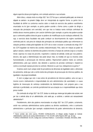 98
alguns aspectos dessas prerrogativas, sem contudo autorizar a sua exclusão.
Além disso, a alusão ínsita no artigo 302.º do CCP de que o contraente público pode, nos termos do
disposto no contrato e no presente Código, deve ser interpretada da seguinte forma: as partes têm a
faculdade de definir os contornos exactos sobre o modo de exercício dos poderes exorbitantes
enunciados na lei (por exemplo: as partes podem acordar a forma como o poder de dirigir a
execução das prestações será exercido), sem que isso se traduza numa restrição contratual do
âmbito desses mesmos poderes com carácter definitivo (por exemplo: as partes não podem acordar
que o contraente público deixa de gozar os poderes de modificação ou de resolução unilateral). Ou
seja, o exercício desta faculdade não pode conduzir ao desvirtuamento do regime exorbitante
conferido pela lei, sob pena de violação dos princípios da contratação pública que enformaram as
soluções jurídicas criadas pelo legislador do CCP e de se estar a esvaziar o conteúdo do artigo 310.º
do CCP (regulador da matéria dos acordos endocontratuais). Pois, salvo em relação ao poder de
aplicar sanções, estamos no domínio dos poderes inerentes à função do contrato (veja-se a ressalva
inicial, expressa no corpo do preceito, respeitante à natureza do contrato), sendo por isso poderes-
deveres, dos quais a Administração não pode lançar mão, na medida em que os mesmos estão
funcionalizados à prossecução do interesse público. Representam poderes inatos ao contrato
administrativo, pelo que existem, não obstante a ausência de previsão contratual e impõem-se
contra a (eventual) rejeição prevista no contrato. Mostram-se, por isso, indisponíveis às partes.97
Estamos assim num campo onde há prevalência da dimensão da legalidade sobre a dimensão
da autonomia, ainda que sob a estrita tutela dos princípios da prossecução do interesse público, da
igualdade e da proporcionalidade.
E nem se julgue que este é caso único de prevalência do interesse público, uma vez que o
mesmo ocorre relativamente à imperatividade do acto administrativo (de autoridade) e à causa
legítima de inexecução de sentença condenatória da Administração, sem prejuízo para a sua
adstrição à juridicidade, ao controlo jurisdicional da sua actuação ou à responsabilidade que desta
possa resultar.
Do conteúdo do artigo 302.º do CCP, deduz-se ainda que mesmo que tais poderes não existam, nem
por isso o contrato deixa de ser administrativo, certo sendo que, se existirem, o contrato será necessariamente
administrativo.98
Paralelamente, além dos poderes mencionados no artigo 302.º do CCP, podem, certamente,
existir nos contratos administrativos outros poderes ou direitos exorbitantes, entre o contraente
administrativo e particular (por exemplo: estabelecimento do poder administrativo de denúncia,
97 Neste sentido vide, entre outros, PEDRO GONÇALVES, A Relação Jurídica Fundada em Contrato
Administrativo, Cadernos de Justiça Administrativa n.º 64, CEJUR, Julho/Agosto 2007, pp. 36 segs.
98 JORGE ANDRADE SILVA, Código dos Contratos Públicos – Comentado e Anotado, Almedina, 2008.
 
