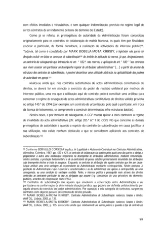 99
com efeitos imediatos e vinculativos, e sem qualquer indemnização, previsto no regime legal de
certos contratos de arrendamento de bens do domínio do Estado).
Como já se referiu, as prerrogativas de autoridade da Administração foram concebidas
originariamente para os contratos de colaboração de matriz francesa, os quais têm por finalidade
associar o particular, de forma duradoura, à realização de actividades de interesse público99.
Todavia, tal como é constatado por MARK BOBELA-MOTA KIRKBY, o legislador não parece ter
desejado excluir em bloco os contratos de subordinação100 do âmbito de aplicação da norma, já que, designadamente,
ao contrário da salvaguarda que introduziu no art. ° 182.º, não reservou a aplicação do art.° 180° "aos contratos
que visem associar um particular ao desempenho regular de atribuições administrativas" (…) a partir da análise da
estrutura dos contratos de subordinação, é possível descortinar uma utilidade abstracta na aplicabilidade dos poderes
de autoridade em apreço.101
Realce-se ainda que, nos contratos substitutivos de actos administrativos constitutivos de
direitos, se deverá ter em atenção o exercício do poder de rescisão unilateral por motivos de
interesse público, uma vez que a utilização aqui do contrato poderá constituir uma ardileza para
contornar o regime de revogação de actos administrativos constitutivos de direitos válidos previsto
no artigo 140.º do CPA (por exemplo: um contrato de urbanização, pelo qual o particular, em troca
da licença de loteamento, se compromete a construir determinadas infra-estruturas básicas).
Nestes casos, e por motivos de salvaguarda, o CCP manda aplicar a estes contratos o regime
de invalidade do acto administrativo (cfr. artigo 285.º n.º 1 do CCP). No que concerne às demais
prerrogativas de autoridade e quando a espécie do contrato de subordinação em causa justificar a
sua utilização, não existe nenhum obstáculo a que se considerem aplicáveis aos contratos de
subordinação.102
99 Conforme SÉRVULO CORREIA explica, in Legalidade e Autonomia Contratual nos Contratos Administrativos,
Almedina, Coimbra, 1987, pp. 420 e 421, os contratos de colaboração são aqueles pelos quais uma das partes se obriga a
proporcionar à outra uma colaboração temporária no desempenho de atribuições administrativas, mediante remuneração.
Nestes contratos, a prestação fundamental é a do co-contratante da pessoa colectiva primariamente incumbida das atribuições
cujo desempenho efectivo se trata de assegurar. Enquanto, os contratos de atribuição são aqueles contratos que têm por causa-
função atribuir uma certa vantagem ao co-contratante da Administração, mediante contrapartida. Nestes contratos, a
prestação da Administração é que é essencial e caracterizadora e as do administrado são apenas a contrapartida, ou uma
consequência, ou uma condição da vantagem recebida. Neles, o interesse público é prosseguido mais através dos direitos
conferidos ao contraente particular do que as obrigações que assume (v.g. concessão de uso privativo do domínio
público, acordos de cooperação com IPSS).
100 Contratos de subordinação são aqueles que envolvem a concertação entre Administração e os
particulares na conformação de determinada situação jurídica, que poderia ser definida unilateralmente por
aquela através do exercício do poder administrativo. Por oposição a esta categoria de contratos, surgem os
contratos com objecto passível de contrato de direito privado.
101 MARK BOBELA-MOTA KIRKBY, Contratos Administrativos de Subordinação: natureza, funções e limites,
AAFDL, Lisboa, 2002, p. 135.
102 MARK BOBELA-MOTA KIRKBY, Contratos Administrativos de Subordinação: natureza, funções e limites,
AAFDL, Lisboa, 2002, p. 135, acrescenta ainda que relativamente aos outros poderes e quando o tipo do contrato em
 