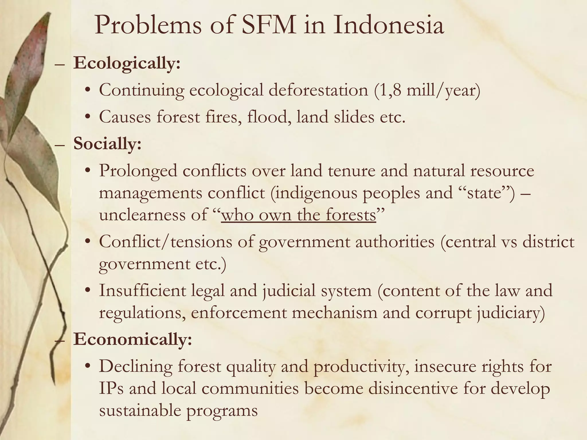 Problems of SFM in Indonesia  Ecologically: Continuing ecological deforestation (1,8 mill/year) Causes forest fires, flood, land slides etc. Socially: Prolonged conflicts over land tenure and natural resource managements conflict (indigenous peoples and “state”) – unclearness of “ who own the forests ” Conflict/tensions of government authorities (central vs district government etc.) Insufficient legal and judicial system (content of the law and regulations, enforcement mechanism and corrupt judiciary) Economically: Declining forest quality and productivity, insecure rights for IPs and local communities become disincentive for develop sustainable programs 