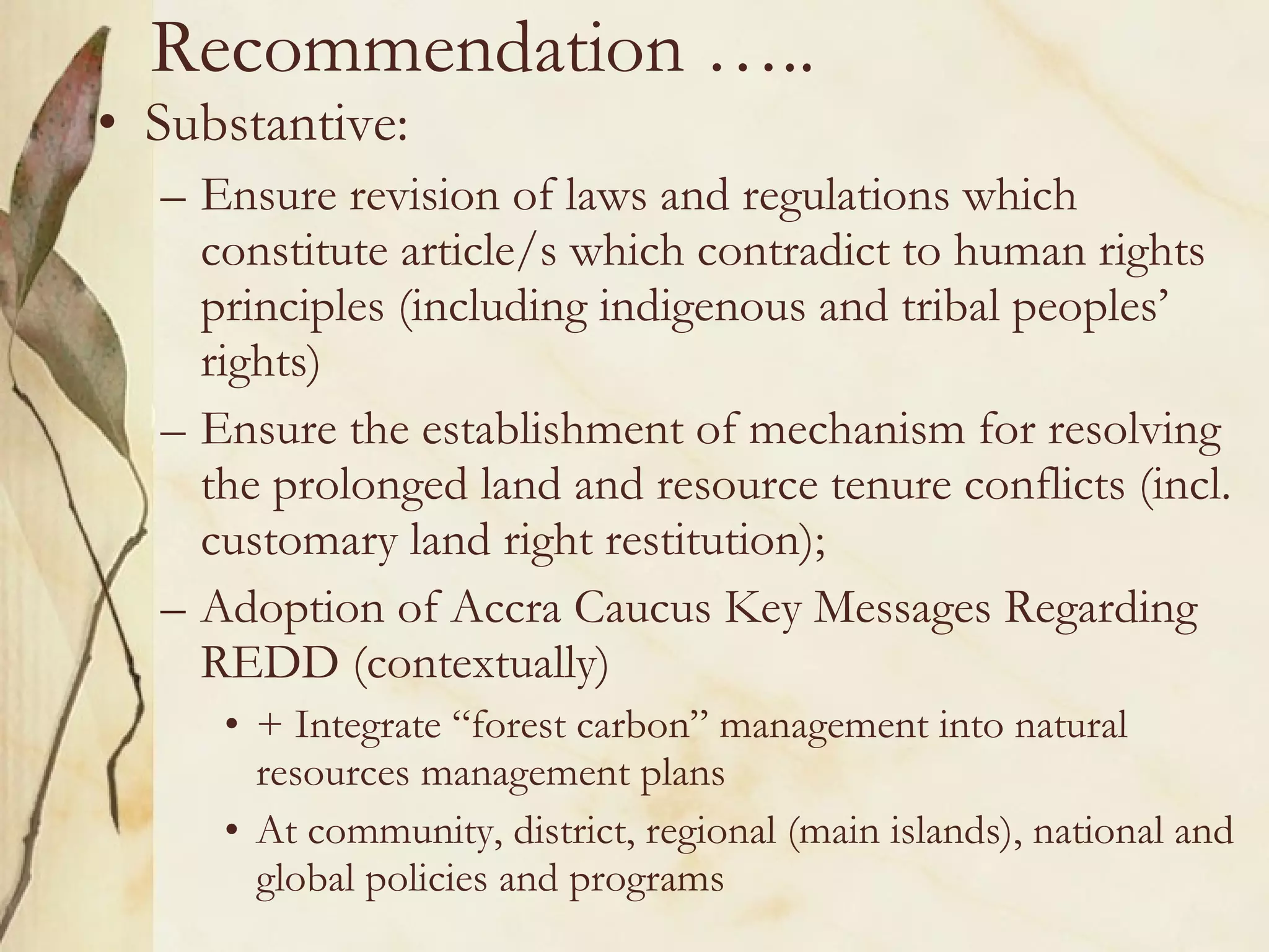 Recommendation ….. Substantive: Ensure revision of laws and regulations which constitute article/s which contradict to human rights principles (including indigenous and tribal peoples’ rights) Ensure the establishment of mechanism for resolving the prolonged land and resource tenure conflicts (incl. customary land right restitution); Adoption of Accra Caucus Key Messages Regarding REDD (contextually) + Integrate “forest carbon” management into natural resources management plans At community, district, regional (main islands), national and global policies and programs 