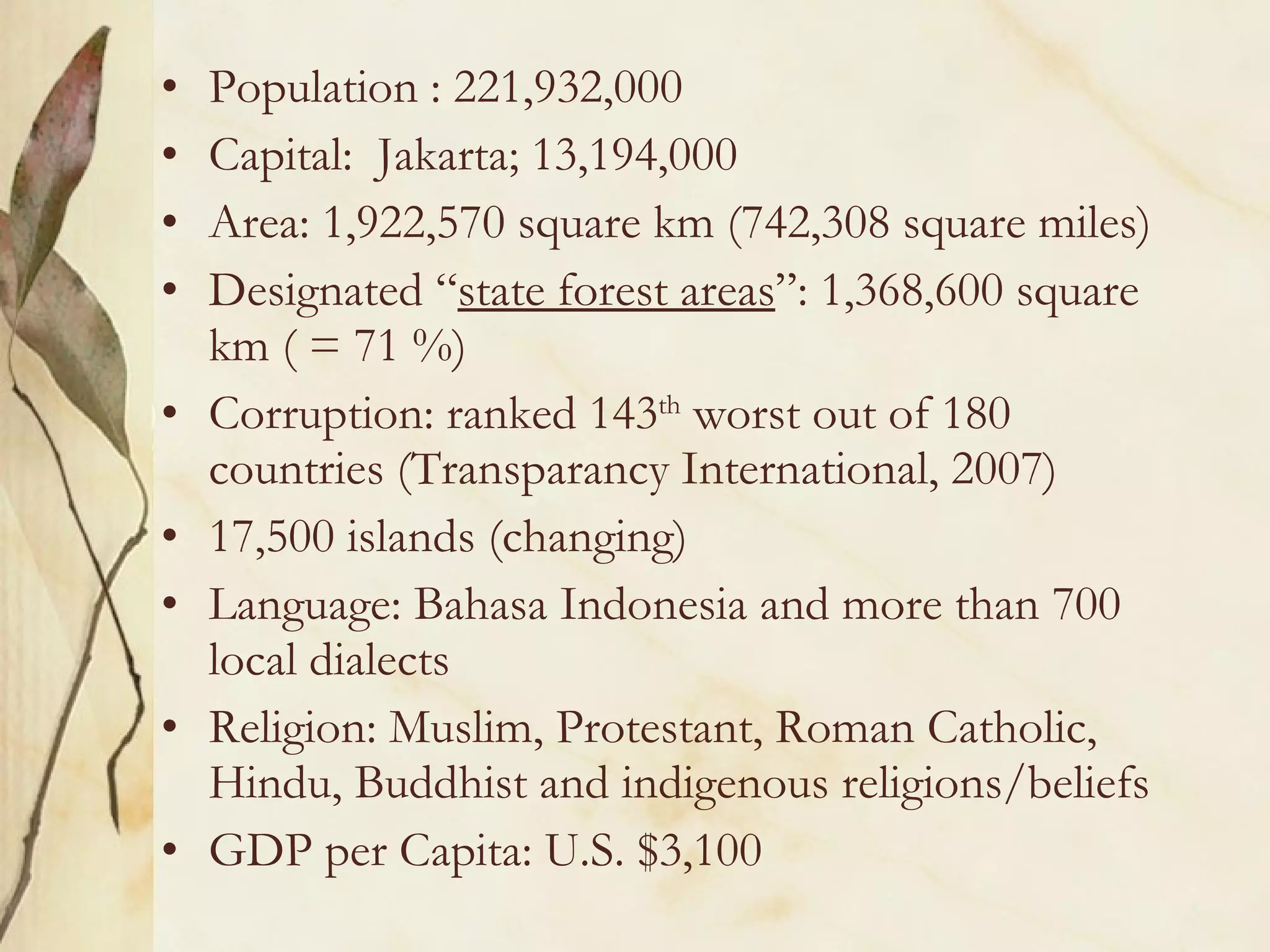 Population : 221,932,000 Capital:  Jakarta; 13,194,000 Area: 1,922,570 square km (742,308 square miles) Designated “ state forest areas ”: 1,368,600 square km ( = 71 %) Corruption: ranked 143 th  worst out of 180 countries (Transparancy International, 2007) 17,500 islands (changing) Language: Bahasa Indonesia and more than 700 local dialects Religion: Muslim, Protestant, Roman Catholic, Hindu, Buddhist and indigenous religions/beliefs GDP per Capita: U.S. $3,100 