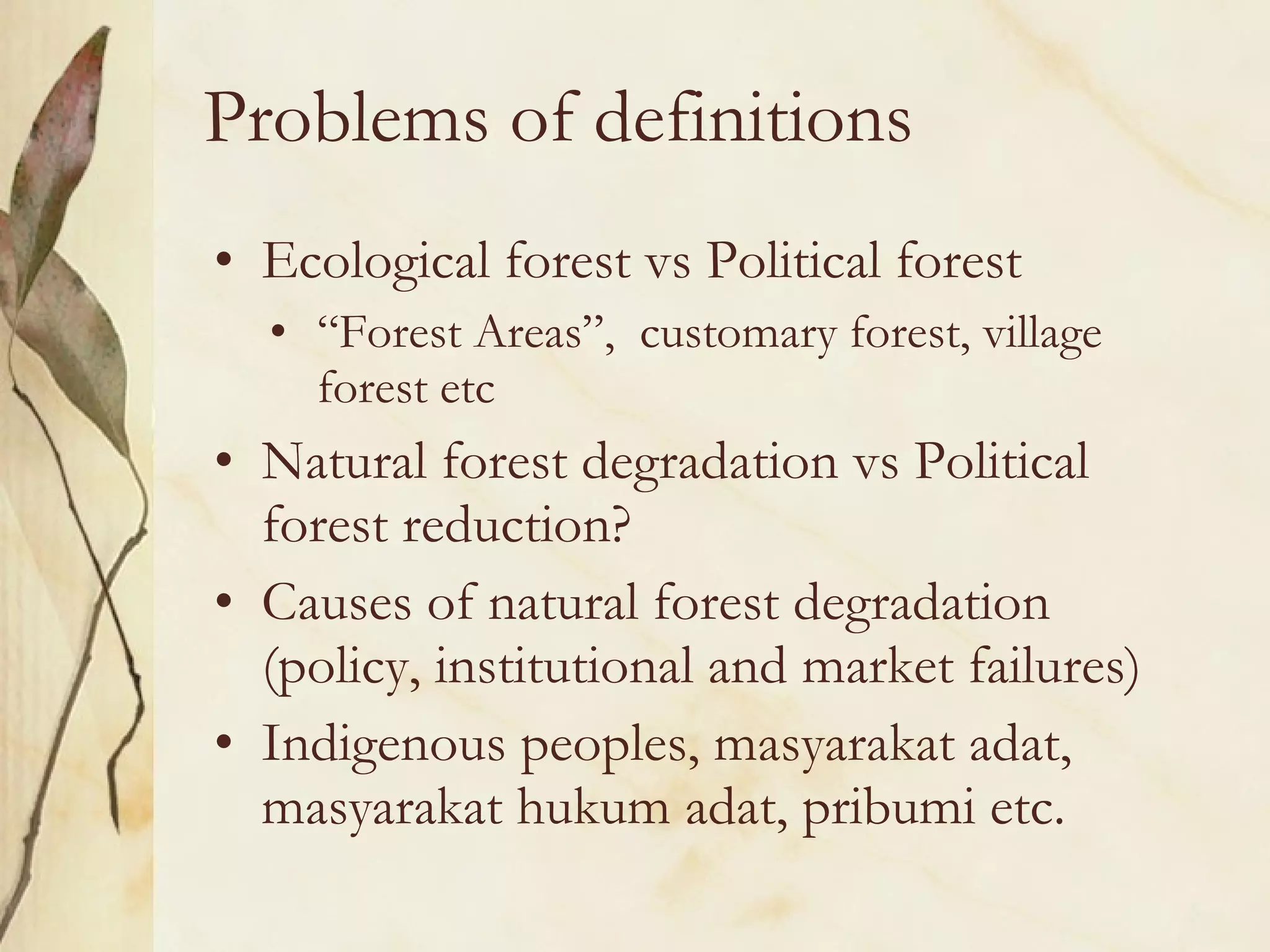 Problems of definitions Ecological forest vs Political forest  “ Forest Areas”,  customary forest, village forest etc Natural forest degradation vs Political forest reduction? Causes of natural forest degradation (policy, institutional and market failures) Indigenous peoples, masyarakat adat, masyarakat hukum adat, pribumi etc. 