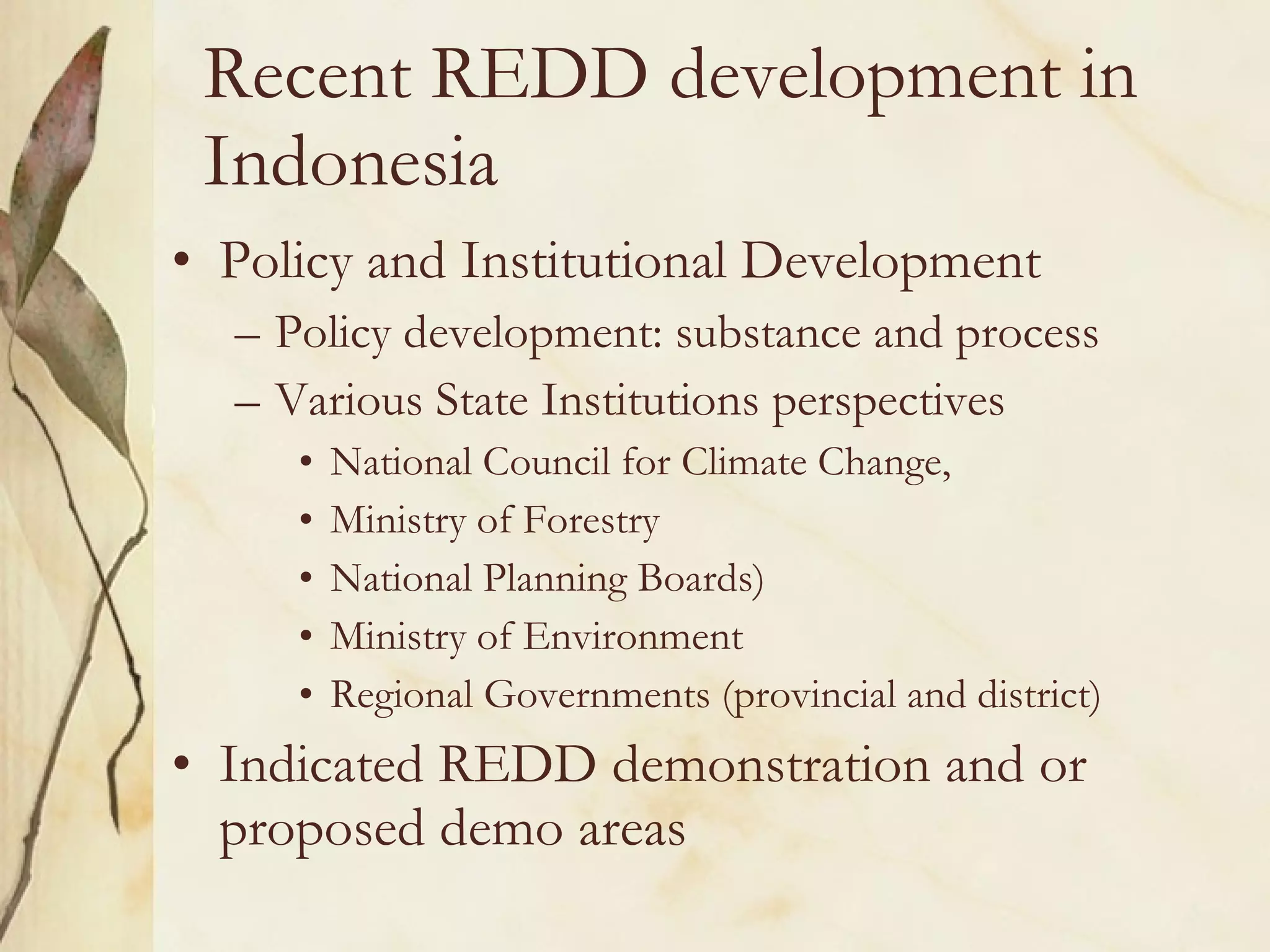 Recent REDD development in Indonesia Policy and Institutional Development  Policy development: substance and process Various State Institutions perspectives National Council for Climate Change,  Ministry of Forestry  National Planning Boards) Ministry of Environment Regional Governments (provincial and district) Indicated REDD demonstration and or proposed demo areas 
