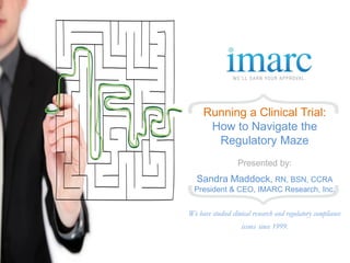 Running a Clinical Trial:
      How to Navigate the
       Regulatory Maze
                   Presented by:
   Sandra Maddock, RN, BSN, CCRA
  President & CEO, IMARC Research, Inc.


We have studied clinical research and regulatory compliance
                    issues since 1999.
 