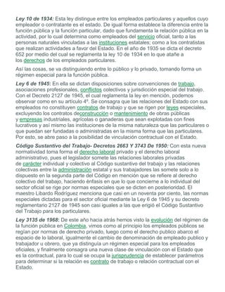 Ley 10 de 1934: Esta ley distingue entre los empleados particulares y aquellos cuyo
empleador o contratante es el estado. De igual forma establece la diferencia entre la
función pública y la función particular, dado que fundamenta la relación pública en la
actividad, por lo cual determina como empleados del servicio oficial, tanto a las
personas naturales vinculadas a las instituciones estatales; como a los contratistas
que realizan actividades a favor del Estado. En el año de 1935 se dicta el decreto
652 por medio del cual se reglamenta la ley 10 de 1934 en lo que atañe a
los derechos de los empleados particulares.
Así las cosas, se va distinguiendo entre lo público y lo privado, tomando forma un
régimen especial para la función pública.
Ley 6 de 1945: En ella se dictan disposiciones sobre convenciones de trabajo,
asociaciones profesionales, conflictos colectivos y jurisdicción especial del trabajo.
Con el Decreto 2127 de 1945, el cual reglamenta la ley en mención, podemos
observar como en su artículo 4º. Se consagra que las relaciones del Estado con sus
empleados no constituyen contratos de trabajo y que se rigen por leyes especiales,
excluyendo los contratos deconstrucción o mantenimiento de obras públicas
y empresas industriales, agrícolas o ganaderas que sean explotadas con fines
lucrativos y así mismo las instituciones de la misma naturaleza que las particulares o
que puedan ser fundadas o administradas en la misma forma que las particulares.
Por esto, se abre paso a la posibilidad de vinculación contractual con el Estado.
Código Sustantivo del Trabajo- Decretos 2663 Y 3743 De 1950: Con esta nueva
normatividad toma forma el derecho laboral privado y el derecho laboral
administrativo, pues el legislador somete las relaciones laborales privadas
de carácter individual y colectivo al Código sustantivo del trabajo y las relaciones
colectivas entre la administración estatal y sus trabajadores las somete solo a lo
dispuesto en la segunda parte del Código en mención que se refiere al derecho
colectivo del trabajo, haciendo énfasis en que lo que concierne a lo individual del
sector oficial se rige por normas especiales que se dicten en posterioridad. El
maestro Libardo Rodríguez menciona que casi en un noventa por ciento, las normas
especiales dictadas para el sector oficial mediante la Ley 6 de 1945 y su decreto
reglamentario 2127 de 1945 son casi iguales a las que erigió el Código Sustantivo
del Trabajo para los particulares.
Ley 3135 de 1968: De este año hacia atrás hemos visto la evolución del régimen de
la función pública en Colombia, vimos como al principio los empleados públicos se
regían por normas de derecho privado, luego como el derecho publico abarco el
espacio de lo laboral, igualmente el cambio de denominación de empleado publico y
trabajador u obrero, que ya distinguía un régimen especial para los empleados
oficiales, y finalmente consagra una nueva clase de vinculación con el Estado que
es la contractual, para lo cual se ocupa la jurisprudencia de establecer parámetros
para determinar si la relación es contrato de trabajo o relación contractual con el
Estado.
 