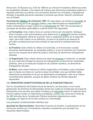 Ahora bien, El Decreto Ley 3135 de 1968 en su artículo 5º establece diferencia entre
los empleados oficiales y los separa de manera que denomina empleados públicos a
aquellas personas que tienen una vinculación laboral con el Estado y trabajadores
oficiales a aquellas personas naturales o jurídicas que tienen relación contractual
con el Estado.
Constitución Política de Colombia 1991: En esta etapa, se cambio el concepto de
empleado oficial por el de servidor público, para diferenciarlos se establecieron
cuatro criterios[7]y en base a ellos en la Constitución de 1991 fue incorporado el
concepto de servidor público[8]Los criterios fueron los siguientes:
a) Formalista: Este criterio tiene en cuenta la forma de vinculación; distingue
entre contrato y acto administrativo para determinar la calidaddel servidor publico,
bien sea trabajador oficial en el primer caso o empleado publico en el segundo
caso, pero este criterio no es definitivo, ya que en la práctica se observa el
principio constitucional que hace énfasis en que prima la realidad sobre las
formas.
b) Finalista: Este criterio se refiere a la actividad; si el funcionario cumple
funciones administrativas, es empleado público y si por el contrario son funciones
que no son propias de la esencia publica, entonces se denominan trabajadores
oficiales.
c) Organicista: Este criterio observa la clase de empresa o institución, si aquella
es una institución Estatal de servicio los trabajadores se denominan empleados
públicos, pero si la institución Estatal es de carácter lucrativo, se denominan
trabajadores oficiales
d) Mixto: este criterio fusiona el criterio organicista y el finalista, pues considera
que no basta con tener en cuenta la clase de entidad, sino que también debe
observarse la actividad en la que se desempeña el trabajador, este es el criterio
corrientemente aplicado, aunque se deben analizar los demás aspectos
especiales.
1.5. PRINCIPIOS CONSTITUCIONALES DE LA FUNCION PÚBLICA
Con la consolidación del Estado Social de derecho, se abre paso a una nueva
generación de derechos fundamentales dentro los cuales la constitución da especial
tratamiento a los asuntos que atañe al trabajo y la seguridad social. El régimen de la
función pública recibe un tratamiento privilegiado, puesto que cerca de la mitad de
los 380 artículos de la Constitución Política contienen disposiciones sobre
el modelo y el régimen de función pública en Colombia[9]
Los principios constitucionales referidos son:
Igualdad de Oportunidades: Garantiza el acceso al empleo, la participación en los
concursos hechos por convocatoria a aquellos ciudadanos que acrediten los
requisitos determinados.
 