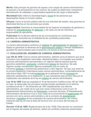 Merito: Este principio da garantía de ingreso a los cargos de carrera Administrativa
el ascenso y la permanencia en los mismos, los cuales se determinan mediante la
demostración de calidades y capacidades especificas del cargo a desempeñar.
Moralidad[10]Se refiere la idoneidad legal y moral de las personas que
desempeñan tareas en función pública.
Eficacia. Como la función pública trata de una actividad del estado, este garantiza la
efectividad técnica en los servicios que presta.
Imparcialidad: Garantiza la imparcialidad de los órganos encargados de gestionar y
realizar los procedimientos de selección, y de cada uno de los miembros
responsables de ejecutarlos.
Publicidad: Es la difusión efectiva de las convocatorias en condiciones que
permitan ser conocidas por la totalidad de los candidatos potenciales.
1.6. CARRERA ADMINISTRATIVA
La carrera administrativa conforma un sistema de administración de personal cuyo
objeto es garantizar la eficiencia de la administración pública y ofrecer estabilidad e
igualdad de oportunidades para el ascenso y el acceso al servicio público.
1.7. EVOLUCION DEL REGIMEN DE CARRERA ADMINISTRATIVA
Ley 165 de 1938: Crea la carrera administrativa, definida como el derecho que se le
reconoce a los empleados nacionales, departamentales y municipales que presten
servicios administrativos permanentes a un régimen laboral especial que les
garantice estabilidad, promoción, prestaciones,tiempo de descanso. De este
régimen quedan exceptuados algunos empleados que en razón de
funciones políticas o económicas pertenezcan a otro régimen. De aquí que esta fue
la primera legislación Colombiana sobre carrera administrativa. Lamentablemente de
esta fecha hasta 1957 no huboevidencias de la aplicación de los procesos de
selección establecidos en la legislación, lo que caracteriza esta primera fase por la
inaplicación casi absoluta de la ley en materia de carrera administrativa.
Ley 19 de 1958: Esta ley expedida el 18 de Noviembre modifica la ley 165 de 1938;
en esta; se desarrollan los principios constitucionales aprobados en la reforma
constitucional del 1º. De Diciembre de 1957 estableciendo una reforma
administrativa, por medio de la cual crea varias instituciones como lo son: El
Departamento Administrativo de Planeación y servicios técnicos, El Departamento
Administrativo del Servicio Civil a cuyo cargo se le encomienda la organización del
servicio civil, de la carrera administrativa y de la comisión de reclutamiento,
ascensos y disciplina de los empleados de carrera administrativa. Así mismo,
mediante esta ley se crea la Sala del servicio Civil, en el seno del Consejo de
Estado.
Decreto 1732 de 1960: Reglamentario de la ley 19/58. Este decreto se caracterizó
por el regreso del estado de derecho, dados los conflictos anteriores presentados
 