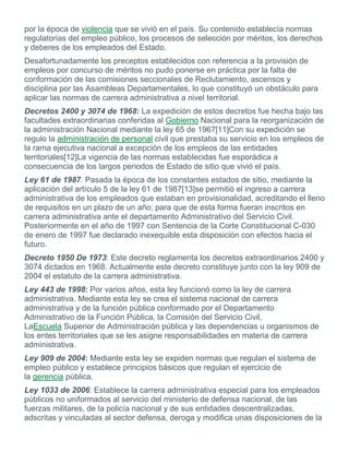 por la época de violencia que se vivió en el país. Su contenido establecía normas
regulatorias del empleo público, los procesos de selección por méritos, los derechos
y deberes de los empleados del Estado.
Desafortunadamente los preceptos establecidos con referencia a la provisión de
empleos por concurso de méritos no pudo ponerse en práctica por la falta de
conformación de las comisiones seccionales de Reclutamiento, ascensos y
disciplina por las Asambleas Departamentales, lo que constituyó un obstáculo para
aplicar las normas de carrera administrativa a nivel territorial.
Decretos 2400 y 3074 de 1968: La expedición de estos decretos fue hecha bajo las
facultades extraordinarias conferidas al Gobierno Nacional para la reorganización de
la administración Nacional mediante la ley 65 de 1967[11]Con su expedición se
regulo la administración de personal civil que prestaba su servicio en los empleos de
la rama ejecutiva nacional a excepción de los empleos de las entidades
territoriales[12]La vigencia de las normas establecidas fue esporádica a
consecuencia de los largos periodos de Estado de sitio que vivió el país.
Ley 61 de 1987. Pasada la época de los constantes estados de sitio, mediante la
aplicación del artículo 5 de la ley 61 de 1987[13]se permitió el ingreso a carrera
administrativa de los empleados que estaban en provisionalidad, acreditando el lleno
de requisitos en un plazo de un año; para que de esta forma fueran inscritos en
carrera administrativa ante el departamento Administrativo del Servicio Civil.
Posteriormente en el año de 1997 con Sentencia de la Corte Constitucional C-030
de enero de 1997 fue declarado inexequible esta disposición con efectos hacia el
futuro.
Decreto 1950 De 1973: Este decreto reglamenta los decretos extraordinarios 2400 y
3074 dictados en 1968. Actualmente este decreto constituye junto con la ley 909 de
2004 el estatuto de la carrera administrativa.
Ley 443 de 1998: Por varios años, esta ley funcionó como la ley de carrera
administrativa. Mediante esta ley se crea el sistema nacional de carrera
administrativa y de la función pública conformado por el Departamento
Administrativo de la Función Pública, la Comisión del Servicio Civil,
LaEscuela Superior de Administración pública y las dependencias u organismos de
los entes territoriales que se les asigne responsabilidades en materia de carrera
administrativa.
Ley 909 de 2004: Mediante esta ley se expiden normas que regulan el sistema de
empleo público y establece principios básicos que regulan el ejercicio de
la gerencia pública.
Ley 1033 de 2006: Establece la carrera administrativa especial para los empleados
públicos no uniformados al servicio del ministerio de defensa nacional, de las
fuerzas militares, de la policía nacional y de sus entidades descentralizadas,
adscritas y vinculadas al sector defensa, deroga y modifica unas disposiciones de la
 