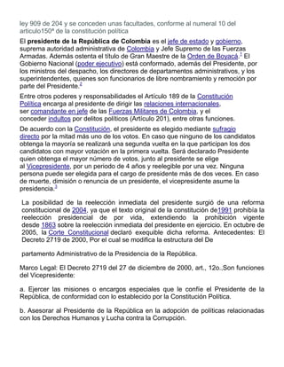 ley 909 de 204 y se conceden unas facultades, conforme al numeral 10 del
articulo150ª de la constitución política
El presidente de la República de Colombia es el jefe de estado y gobierno,
suprema autoridad administrativa de Colombia y Jefe Supremo de las Fuerzas
Armadas. Además ostenta el título de Gran Maestre de la Orden de Boyacá.1
El
Gobierno Nacional (poder ejecutivo) está conformado, además del Presidente, por
los ministros del despacho, los directores de departamentos administrativos, y los
superintendentes, quienes son funcionarios de libre nombramiento y remoción por
parte del Presidente.2
Entre otros poderes y responsabilidades el Artículo 189 de la Constitución
Política encarga al presidente de dirigir las relaciones internacionales,
ser comandante en jefe de las Fuerzas Militares de Colombia, y el
conceder indultos por delitos políticos (Artículo 201), entre otras funciones.
De acuerdo con la Constitución, el presidente es elegido mediante sufragio
directo por la mitad más uno de los votos. En caso que ninguno de los candidatos
obtenga la mayoría se realizará una segunda vuelta en la que participan los dos
candidatos con mayor votación en la primera vuelta. Será declarado Presidente
quien obtenga el mayor número de votos, junto al presidente se elige
al Vicepresidente, por un periodo de 4 años y reelegible por una vez. Ninguna
persona puede ser elegida para el cargo de presidente más de dos veces. En caso
de muerte, dimisión o renuncia de un presidente, el vicepresidente asume la
presidencia.3
La posibilidad de la reelección inmediata del presidente surgió de una reforma
constitucional de 2004, ya que el texto original de la constitución de1991 prohibía la
reelección presidencial de por vida, extendiendo la prohibición vigente
desde 1863 sobre la reelección inmediata del presidente en ejercicio. En octubre de
2005, la Corte Constitucional declaró exequible dicha reforma. Antecedentes: El
Decreto 2719 de 2000, Por el cual se modifica la estructura del De
partamento Administrativo de la Presidencia de la República.
Marco Legal: El Decreto 2719 del 27 de diciembre de 2000, art., 12o.,Son funciones
del Vicepresidente:
a. Ejercer las misiones o encargos especiales que le confíe el Presidente de la
República, de conformidad con lo establecido por la Constitución Política.
b. Asesorar al Presidente de la República en la adopción de políticas relacionadas
con los Derechos Humanos y Lucha contra la Corrupción.
 