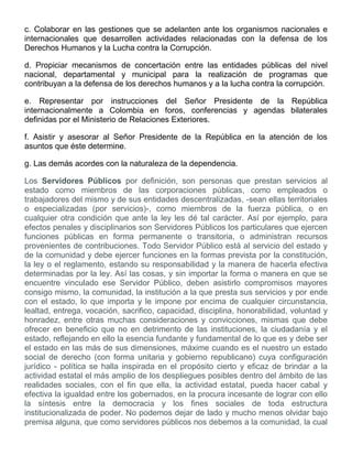 c. Colaborar en las gestiones que se adelanten ante los organismos nacionales e
internacionales que desarrollen actividades relacionadas con la defensa de los
Derechos Humanos y la Lucha contra la Corrupción.
d. Propiciar mecanismos de concertación entre las entidades públicas del nivel
nacional, departamental y municipal para la realización de programas que
contribuyan a la defensa de los derechos humanos y a la lucha contra la corrupción.
e. Representar por instrucciones del Señor Presidente de la República
internacionalmente a Colombia en foros, conferencias y agendas bilaterales
definidas por el Ministerio de Relaciones Exteriores.
f. Asistir y asesorar al Señor Presidente de la República en la atención de los
asuntos que éste determine.
g. Las demás acordes con la naturaleza de la dependencia.
Los Servidores Públicos por definición, son personas que prestan servicios al
estado como miembros de las corporaciones públicas, como empleados o
trabajadores del mismo y de sus entidades descentralizadas, -sean ellas territoriales
o especializadas (por servicios)-, como miembros de la fuerza pública, o en
cualquier otra condición que ante la ley les dé tal carácter. Así por ejemplo, para
efectos penales y disciplinarios son Servidores Públicos los particulares que ejercen
funciones públicas en forma permanente o transitoria, o administran recursos
provenientes de contribuciones. Todo Servidor Público está al servicio del estado y
de la comunidad y debe ejercer funciones en la formas prevista por la constitución,
la ley o el reglamento, estando su responsabilidad y la manera de hacerla efectiva
determinadas por la ley. Así las cosas, y sin importar la forma o manera en que se
encuentre vinculado ese Servidor Público, deben asistirlo compromisos mayores
consigo mismo, la comunidad, la institución a la que presta sus servicios y por ende
con el estado, lo que importa y le impone por encima de cualquier circunstancia,
lealtad, entrega, vocación, sacrifico, capacidad, disciplina, honorabilidad, voluntad y
honradez, entre otras muchas consideraciones y convicciones, mismas que debe
ofrecer en beneficio que no en detrimento de las instituciones, la ciudadanía y el
estado, reflejando en ello la esencia fundante y fundamental de lo que es y debe ser
el estado en las más de sus dimensiones, máxime cuando es el nuestro un estado
social de derecho (con forma unitaria y gobierno republicano) cuya configuración
jurídico - política se halla inspirada en el propósito cierto y eficaz de brindar a la
actividad estatal el más amplio de los despliegues posibles dentro del ámbito de las
realidades sociales, con el fin que ella, la actividad estatal, pueda hacer cabal y
efectiva la igualdad entre los gobernados, en la procura incesante de lograr con ello
la síntesis entre la democracia y los fines sociales de toda estructura
institucionalizada de poder. No podemos dejar de lado y mucho menos olvidar bajo
premisa alguna, que como servidores públicos nos debemos a la comunidad, la cual
 