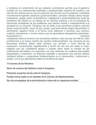 y mediante el cumplimiento de sus deberes contributivos permite que el gobierno
cumpla con sus compromisos salariales y prestacionales respecto de nosotros, una
más de las razones por la cual no podemos dar pie para que la población manifieste
inconformismoingentes esfuerzos gubernamentales, persisten desde ciertas franjas
ciudadanas, quejas sobre incompetencia, negligencia y deshonestidad por parte de
servidores del estado en el manejo de los asuntos públicos y en la búsqueda de
soluciones verdaderas de los problemas que afectan directa o indirectamente a la
sociedad en su conjunto. Tampoco nos es dable a los servidores públicos, permitir
desde nuestra función, razón de ser y existir, que tome fuerza ningún descontento ni
sentimiento negativo frente a la forma como debemos y tenemos que conducir
nuestras actuaciones y mucho menos que se generalicen perspectivas pesimistas,
frustraciones ni censuras
ciudadanas hacia el servicio y los servidores públicos, toda vez que con ello en nada
contribuimos a la buena marcha de nuestra institucionalidad. Las acciones de los
Servidores Públicos deben estar siempre, por siempre y como fórmula de
superación, encaminadas urgentemente a borrar de una vez por todas la visión
negativa que los ciudadanos tengan o puedan tener sobre el manejo de las
instituciones del estado y en oposición a lo cual, enfrentar con realismo ese posible
desprestigio y frustración, en dirección expedita a robustecer ese servicio público
mediante sólidos y congruentes fortalecimientos en lo democrático, institucional y
estatal, con lo que ganaremos todos en beneficio de todos
Funciones de los Ministros
Servir de voceros del Gobierno ante el Congreso.
Presentar proyectos de ley ante el Congreso.
Pueden tomar parte en los debates de la Cámara de Representantes.
Son los encargados de la administración interna de su respectiva entidad.
 