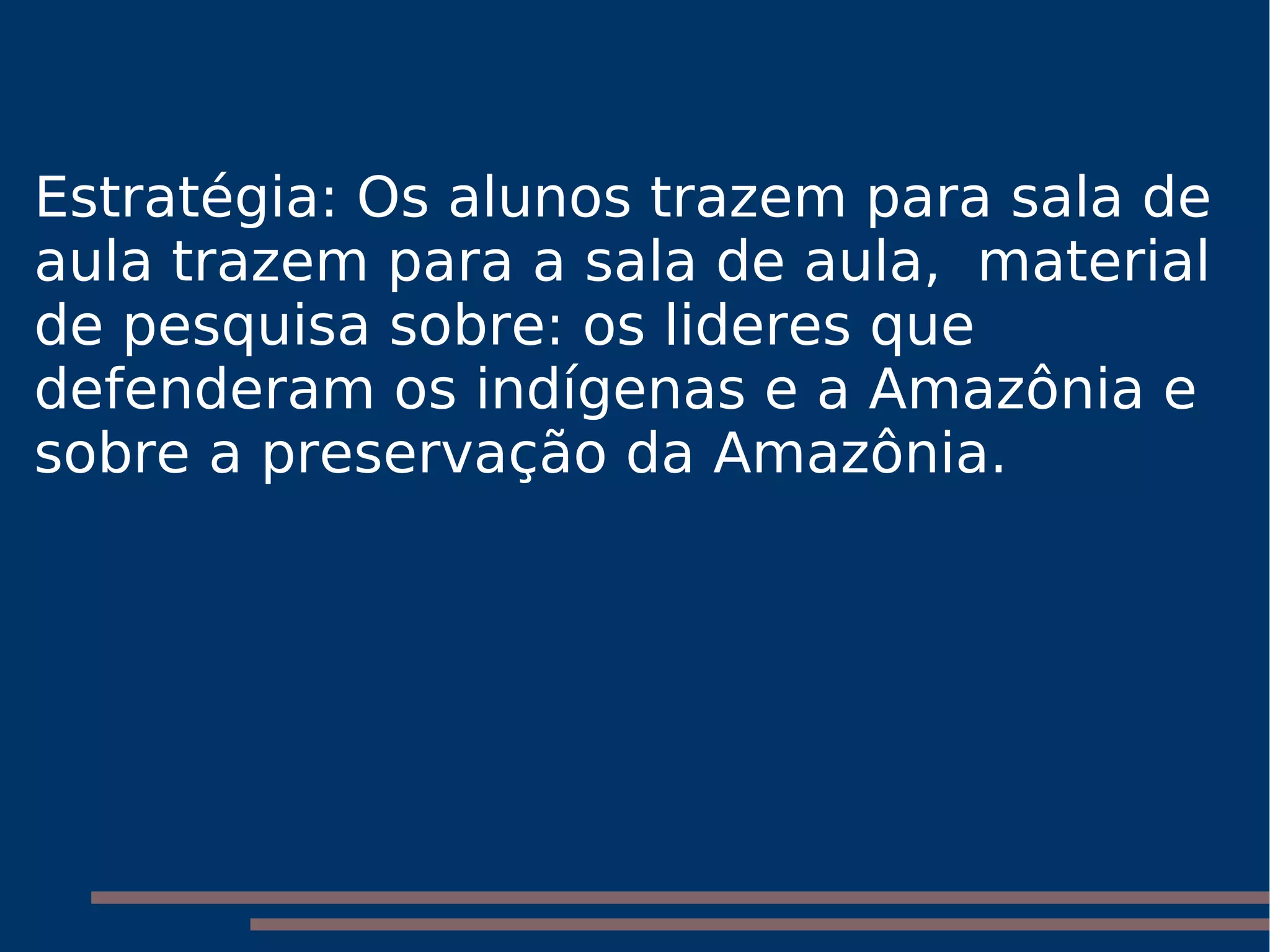Estratégia: Os alunos trazem para sala de aula trazem para a sala de aula,  material de pesquisa sobre: os lideres que defenderam os indígenas e a Amazônia e sobre a preservação da Amazônia.  