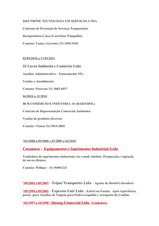 D&P PRIME TECNOLOGIA EM SERVIÇOS LTDA 
Contrato de Prestação de Serviços Temporários 
Recepcionista Caixa (Carrefour Pampulha) 
Contato: Vania ( Gerente) 31) 3492-5101 
02/09/2010 a 17/03/2011 
JJ Luvas Indústria e Comércio Ltda 
Auxiliar Administrativo – Faturamento NFe 
Vendas e Atendimento 
Contato: Peterson 31) 3082-6937 
04/2010 a 12/2010 
BCR COMÉRCIO E INDÚSTRIA AS (BARTOFIL) 
Contrato de Representação Comercial Autônoma 
Vendas de produtos diversos 
Contato: Nelson 31) 3819-2004 
*01/2008 a 09/2008 e 07/2009 a 02/2010 
Caramuru - Equipamentos e Suprimentos Industriais Ltda 
Vendedora de suprimentos industriais via e-mail, telefone. Prospecção e captação 
de novos clientes. 
Contato: Willian – 31) 96901223 
*09/2002 a 05/2007 – Tripui Transportes Ltda – Agente de Bordo/Cobradora 
*05/1999 a 09/2002 – Expresso Unir Ltda – Entrei na Faxina. Após experiência, 
passei para Auxiliar de Viagem para Pedro Leopoldo e Aeroporto de Confins. 
*01/1997 a 10/1998 - Shenag Comercial Ltda - Vendedora 
 