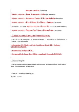 Roupas e Acessórios Femininos 
*04/1995 a 05/1996 – Etsul Transportes Ltda - Recepcionista 
*05/1994 a 03/1995 – Agriminas Equips. P/ Irrigação Ltda - Faturistas 
*01/1990 a 03/1991 – Kauri Sigma S/A Tintas e Resinas - Secretária 
* 078/1980 a 09/1980 e 08/1991 a 09/1993 – Orvent S/A Aux.Escritorio/Datilogr. 
*05/1986 a 12/1989 – Engeser-Engª, Serv. e Repres.Ltda - Secretária 
CURSOS DE APERFEIÇOAMENTO PROFISSIONAL 
- TREINABAD – Programa de Desenvolvimento e Capacitação de Profissionais de 
Vendas – Início julho/10 
-Informática: MS-Windows, Word, Excel, Power-Point, IPD- Explorer. 
(TECHNOCON)2008 
-Telemarkting Inteligente(CDL) 
-Correspondência Comercial e Oficial - Atualização Gramatical (SENAC) 
APRESENTAÇÃO 
Acrescento que tenho adaptabilidade, dinamismo, responsabilidade, dedicação e 
bom relacionamento interpessoal. 
Aguardo e agradeço sua atenção. 
Sandra Martins 
