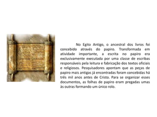 No Egito Antigo, o ancestral dos livros foi
concebido através do papiro. Transformada em
atividade importante, a escrita no papiro era
exclusivamente executada por uma classe de escribas
responsáveis pela leitura e fabricação dos textos oficiais
e religiosos. Pesquisadores apontam que as peças de
papiro mais antigas já encontradas foram concebidas há
três mil anos antes de Cristo. Para se organizar esses
documentos, as folhas de papiro eram pregadas umas
às outras formando um único rolo.
 