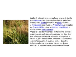 Papiro é, originalmente, uma planta perene da família
das ciperáceas, por extensão é também o meio físico
usado para a escrita (precursor do papel) durante
a Antiguidade (sobretudo no Antigo Egipto, civilizações
do Oriente Médio, como os hebreus e babilônios, e
todo o mundo greco-romano).
O papiro é obtido utilizando a parte interna, branca e
esponjosa, do caule do papiro, cortado em finas tiras
que eram posteriormente molhadas, sobrepostas e
cruzadas, para depois serem prensadas. A folha obtida
era martelada, alisada e colada ao lado de outras
folhas para formar uma longa fita que era depois
enrolada. A escrita dava-se paralelamente às fibras.
 
