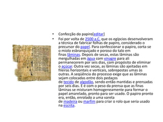• Confecção do papiro[editar]
• Foi por volta de 2500 a.C. que os egípcios desenvolveram
a técnica de fabricar folhas de papiro, considerado o
precursor do papel. Para confeccionar o papiro, corta-se
o miolo esbranquiçado e poroso do talo em
finas lâminas. Depois de secas, estas lâminas são
mergulhadas em água com vinagre para ali
permanecerem por seis dias, com propósito de eliminar
o açúcar. Outra vez secas, as lâminas são ajeitadas em
fileiras horizontais e verticais, sobrepostas umas às
outras. A seqüência do processo exige que as lâminas
sejam colocadas entre dois pedaços
de tecido de algodão, sendo então mantidas e prensadas
por seis dias. E é com o peso da prensa que as finas
lâminas se misturam homogeneamente para formar o
papel amarelado, pronto para ser usado. O papiro pronto
era, então, enrolado a uma vareta
de madeira ou marfim para criar o rolo que seria usado
na escrita.
 