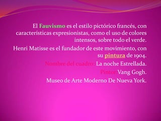 El Fauvismo es el estilo pictórico francés, con
 características expresionistas, como el uso de colores
                         intensos, sobre todo el verde.
Henri Matisse es el fundador de este movimiento, con
                                   su pintura de 1904.
             Nombre del cuadro: La noche Estrellada.
                                    Pintor:Vang Gogh.
              Museo de Arte Moderno De Nueva York.
 