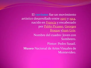El cuvismo fue un movimiento
artístico desarrollado entre 1907 y 1914,
        nacido en Francia y encabezado
             por Pablo Picasso, Georges
                      Braque yJuan Gris.
          Nombre del cuadro: Joven con
                              Sombrero.
                    Pintor: Pedro Susail.
 Museo Nacional de Artes Visuales de
                            Montevideo.
 
