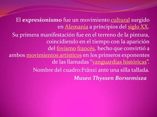 El expresionismo fue un movimiento cultural surgido
                   en Alemania a principios del siglo XX.
 Su primera manifestación fue en el terreno de la pintura,
             coincidiendo en el tiempo con la aparición
              del fovismo francés, hecho que convirtió a
ambos movimientos artísticos en los primeros exponentes
                de las llamadas “vanguardias históricas”.
         Nombre del cuadro:Fränzi ante una silla tallada.
                          Museo Thyssen Bornemisza
 