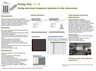 Ready, Set, Click!
                                    Using personal response systems in the classroom.


                                                                  Using Clickers                                                                                                                         Information Literacy
Description
                                                                                                                                                                                                         Experience
Clickers are designed to elicit student participation in            Clicker Question:                                                                              Clicker Responses:
                                                                                                                                                                                                        Classroom activity – Periodicals
classrooms. The poster session, through the use of charts and
                                                                                                                                                                                                        Students need to learn the difference between
graphs, demonstrates how clicker questions in a for-credit
                                                                                                                                                                                                        newspaper, magazine, professional/trade, and
information literacy course are used to enhance class
                                                                                                                                                                                                        scholarly periodicals. The lecture includes information
activities. In addition, the benefits and drawbacks of the
                                                                                                                                                                                                        describing the differences between the types of
personal response systems are discussed.
                                                                                                                                                                                                        publications. Students then worked in groups with
Benefits                                                                                                                                                                                                samples of newspaper, magazine, professional/trade,
                                                                                                                                                                                                        and scholarly journals. Students recorded their
What are the benefits to using the clickers the classroom?                                                                                                                                              findings on the activity sheet. The clicker was used by
•Encourages attendance                                                                                                                                                                                  each student to report their answers. A low score
•Lets you know how well students understood the material                                                                                                                                                required a review of the topic.
•Increases class participation
                                                                                                                                                                                                        Additional examples:
•Easy to add the questions into any PowerPoint lecture                                                                                                                                                  •Used with plagiarism activity to identify which paragraph
•Transforms student learning experience from passive to      Clicker Report:                                                                                      Scoring Distribution Report           was guilty of plagiarism.
active                                                                                                                                                                                                  •Used in review of types of sources to consult for
•Anonymous answers (no hand raising)                                 70%
                                                                                                                                                                                                        information from previous lecture.
•Create a participant list to track students                         60%
                                                                                                 60%                                                                                                    •Used to review reading assignments.
•Students really want to get the answer correct
•Allows instructors to quickly review the material again if
                                                                     50%




scores are low                                                       40%




•Promotes 100% student participation since you can track how         30%
                                                                           30%
                                                                                                                                                                                                        .
many have responded                                                  20%



•Students can change their answer                                                                                           10%
                                                                     10%




Drawbacks                                                            0%
                                                                            Popular Magazine   Trade/Professional Journal    Scholarly Journal
                                                                                                                                                 0%

                                                                                                                                                      Newspaper




What are the drawbacks to using the clickers in the
classroom?
•Cost for the clickers (handheld devices)                                  Participant List
•Annual maintenance cost
•Individual clicker frequency issues                                                                                                                                                                     Clickers today, smart phones
•Instructor must take the time to create quality questions
•Up front time designing the questions in PowerPoint                                                                                                                                                     tomorrow?
•Student immature use towards technology
•Distribution and collection of clickers to students
•Can only create yes/no, true/false, or multiple choice                                                                                                                                    Sandra C. McCarthy, Faculty Librarian, Washtenaw Community College,
questions                                                                                                                                                                                  Ann Arbor, MI

 Presented at Conference on Information Technology (CIT), October 12, 2009, Detroit, Michigan
 