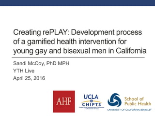 Creating rePLAY: Development process
of a gamified health intervention for
young gay and bisexual men in California
Sandi McCoy, PhD MPH
YTH Live
April 25, 2016
 