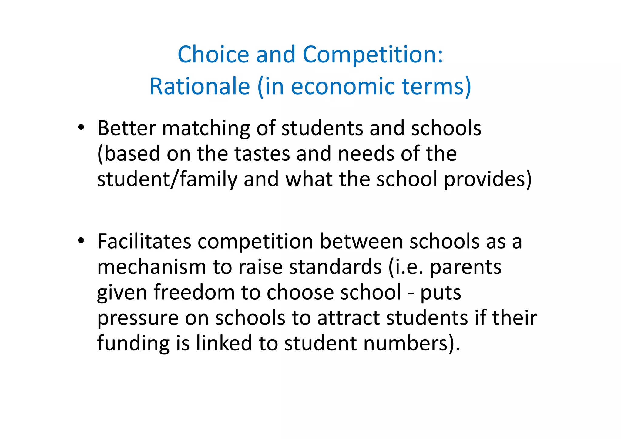 Choice and Competition: 
Rationale (in economic terms)
hi f d d h l• Better matching of students and schools 
(based on the tastes and needs of the 
/student/family and what the school provides)
• Facilitates competition between schools as a 
mechanism to raise standards (i e parentsmechanism to raise standards (i.e. parents 
given freedom to choose school ‐ puts 
pressure on schools to attract students if theirpressure on schools to attract students if their 
funding is linked to student numbers).
 