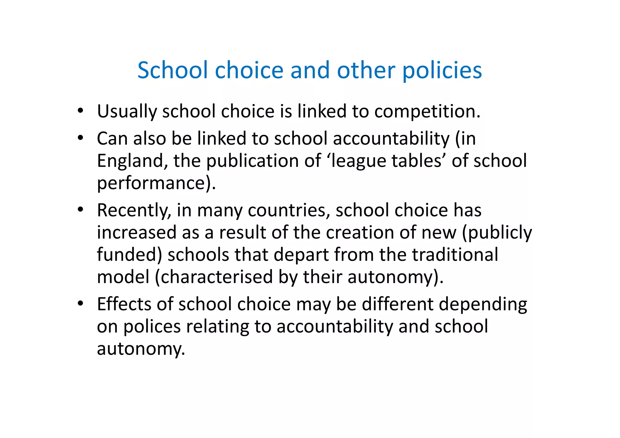 School choice and other policiesSchool choice and other policies
• Usually school choice is linked to competition.y p
• Can also be linked to school accountability (in 
England, the publication of ‘league tables’ of school g , p g
performance).
• Recently, in many countries, school choice has y, y ,
increased as a result of the creation of new (publicly 
funded) schools that depart from the traditional 
model (characterised by their autonomy). 
• Effects of school choice may be different depending 
on polices relating to accountability and school 
autonomy.
 