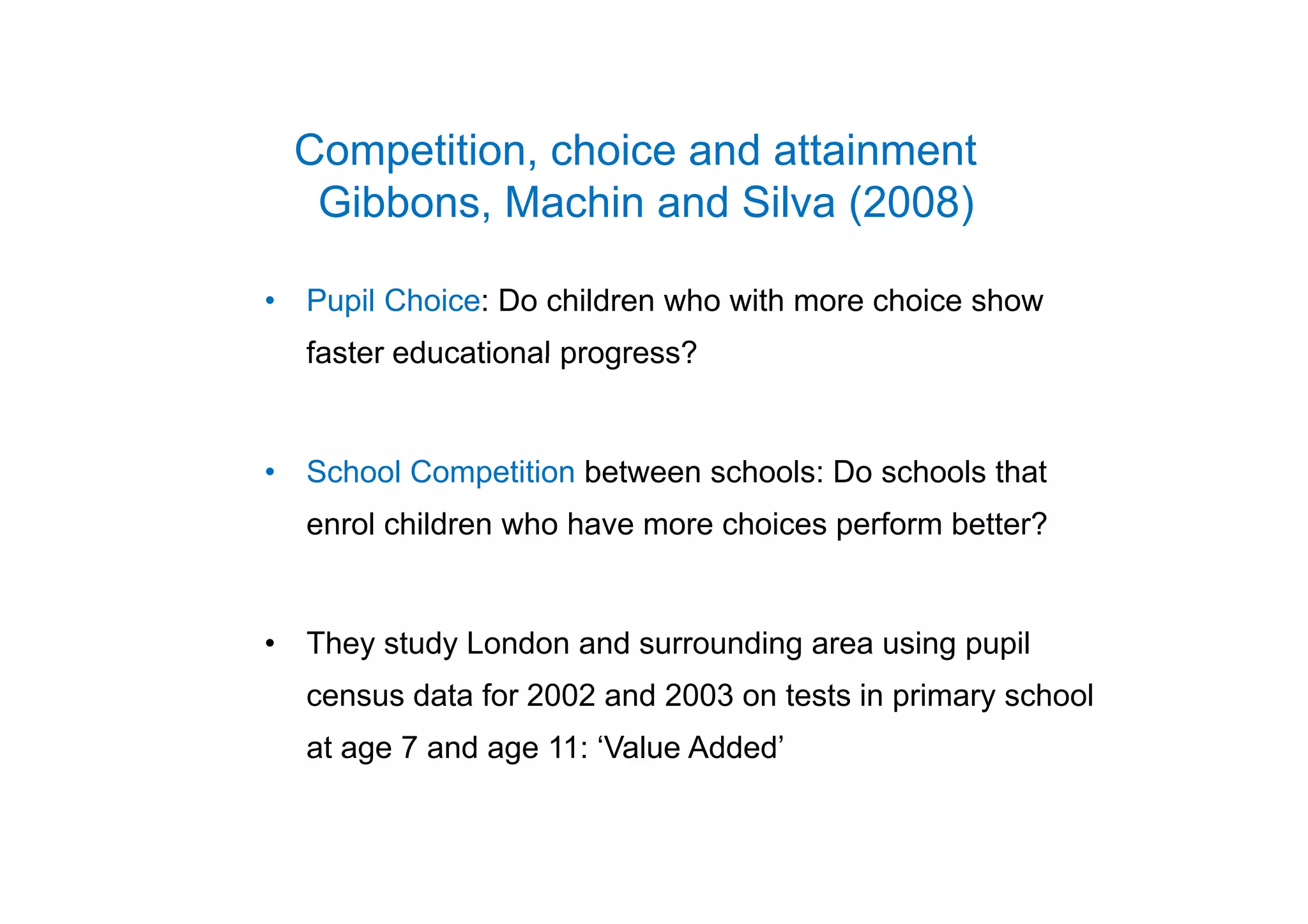 Competition choice and attainmentCompetition, choice and attainment
Gibbons, Machin and Silva (2008)
• Pupil Choice: Do children who with more choice show
faster educational progress?faster educational progress?
S h l C titi b t h l D h l th t• School Competition between schools: Do schools that
enrol children who have more choices perform better?
• They study London and surrounding area using pupil
census data for 2002 and 2003 on tests in primary school
at age 7 and age 11: ‘Value Added’
 