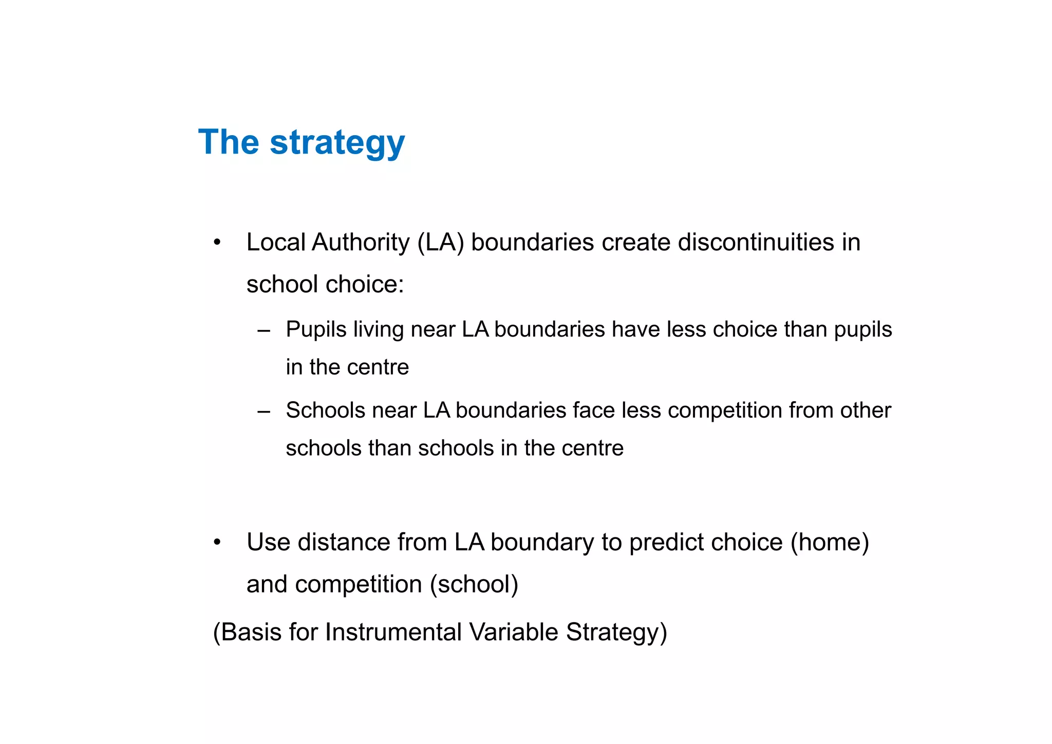 The strategy
• Local Authority (LA) boundaries create discontinuities in
school choice:school choice:
– Pupils living near LA boundaries have less choice than pupils
in the centrein the centre
– Schools near LA boundaries face less competition from other
schools than schools in the centre
• Use distance from LA boundary to predict choice (home)• Use distance from LA boundary to predict choice (home)
and competition (school)
(B i f I t t l V i bl St t )(Basis for Instrumental Variable Strategy)
 