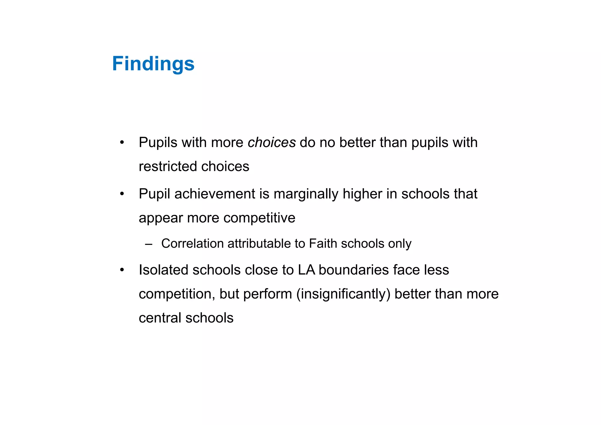 FindingsFindings
• Pupils with more choices do no better than pupils with
restricted choicesrestricted choices
• Pupil achievement is marginally higher in schools that
i iappear more competitive
– Correlation attributable to Faith schools only
• Isolated schools close to LA boundaries face less
competition, but perform (insignificantly) better than more
central schools
 