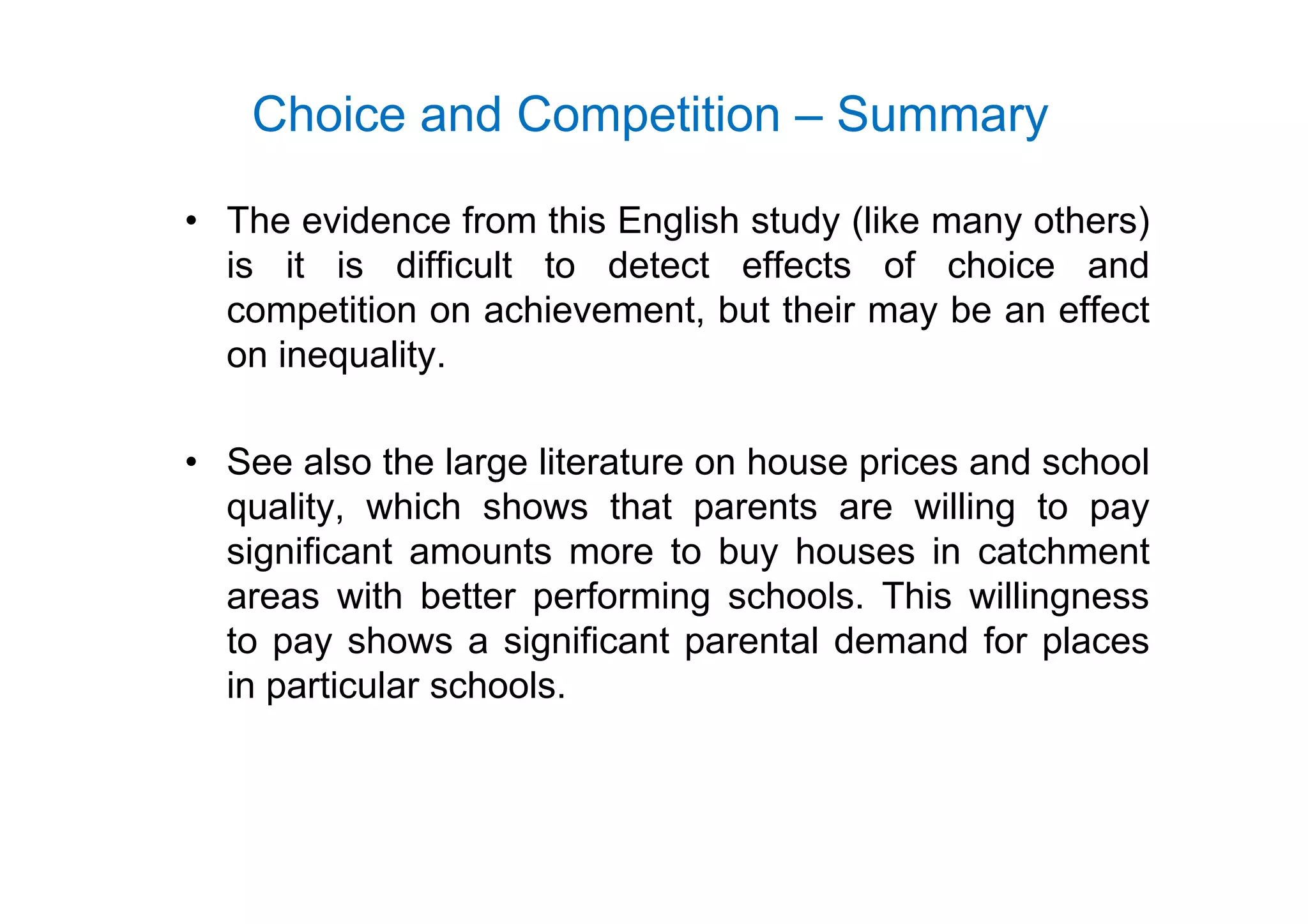 Choice and Competition – Summary
• The evidence from this English study (like many others)
i it i diffi lt t d t t ff t f h i dis it is difficult to detect effects of choice and
competition on achievement, but their may be an effect
on inequalityon inequality.
• See also the large literature on house prices and school• See also the large literature on house prices and school
quality, which shows that parents are willing to pay
significant amounts more to buy houses in catchmentg y
areas with better performing schools. This willingness
to pay shows a significant parental demand for places
i i l h lin particular schools.
 