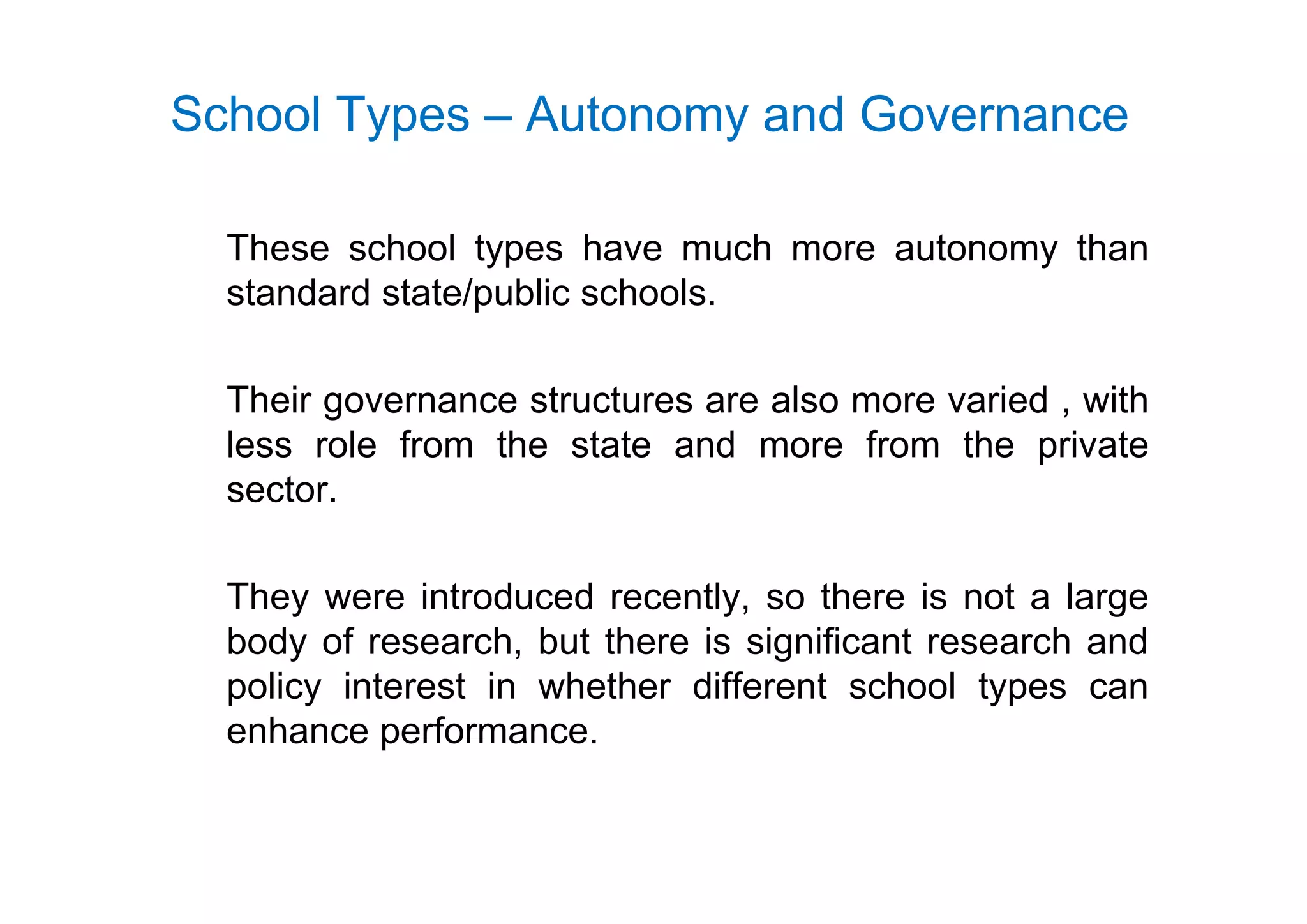 School Types – Autonomy and Governance
These school types have much more autonomy thanThese school types have much more autonomy than
standard state/public schools.
Their governance structures are also more varied , with
less role from the state and more from the privatep
sector.
They were introduced recently, so there is not a large
body of research, but there is significant research and
policy interest in whether different school types can
enhance performance.
 