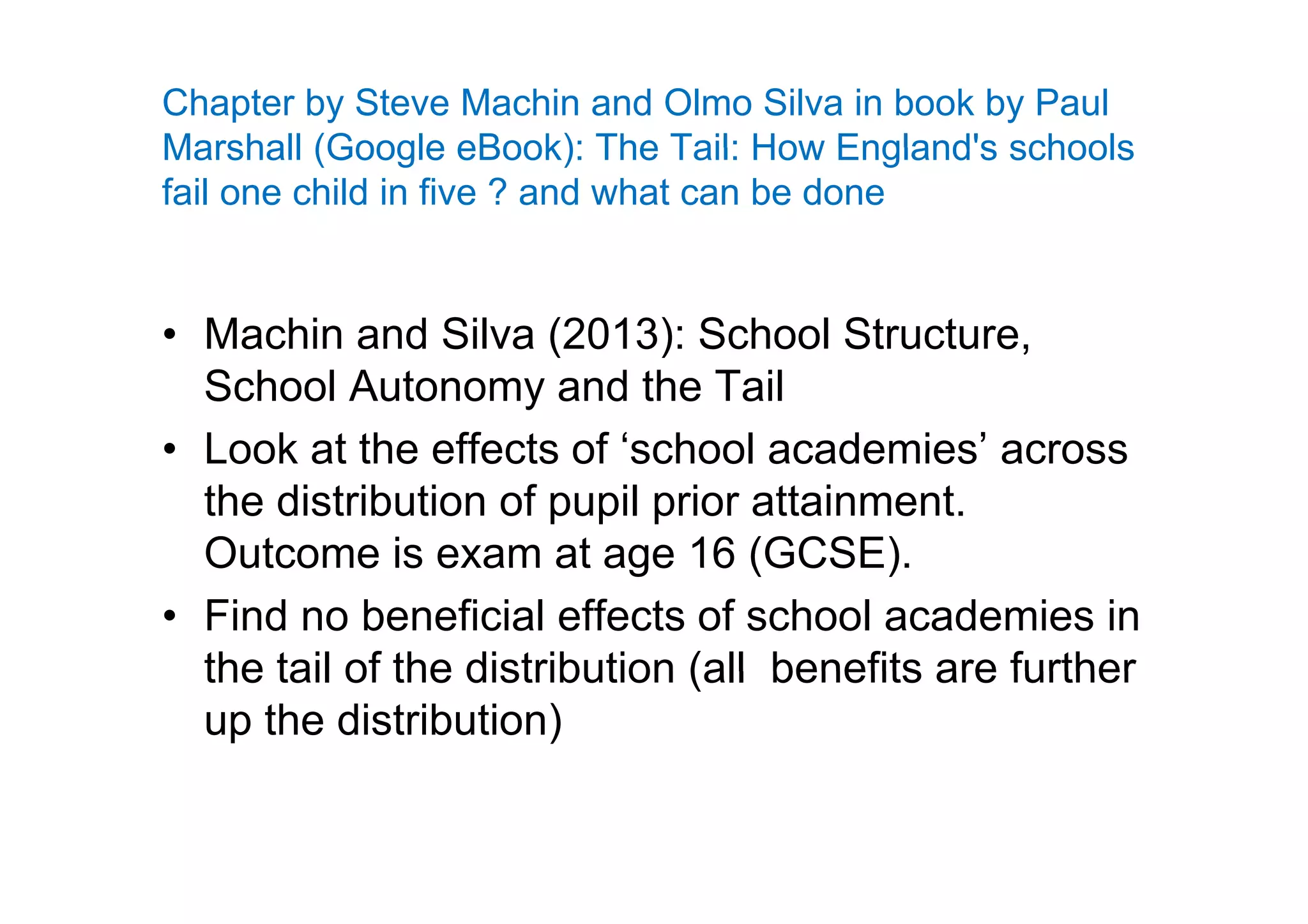 Chapter by Steve Machin and Olmo Silva in book by Paul
Marshall (Google eBook): The Tail: How England's schoolsMarshall (Google eBook): The Tail: How England s schools
fail one child in five ? and what can be done
• Machin and Silva (2013): School Structure,( )
School Autonomy and the Tail
• Look at the effects of ‘school academies’ acrossLook at the effects of school academies across
the distribution of pupil prior attainment.
Outcome is exam at age 16 (GCSE).Outcome is exam at age 16 (GCSE).
• Find no beneficial effects of school academies in
the tail of the distribution (all benefits are furtherthe tail of the distribution (all benefits are further
up the distribution)
 